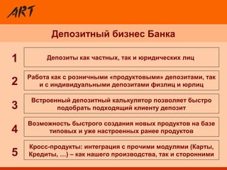 Депозитный бизнес Банка
Встроенный депозитный калькулятор позволяет быстро
подобрать подходящий клиенту депозит
Депозиты как частных, так и юридических лиц
Кросс-продукты: интеграция с прочими модулями (Карты,
Кредиты, …) – как нашего производства, так и сторонними
Возможность быстрого создания новых продуктов на базе
типовых и уже настроенных ранее продуктов
Работа как с розничными «продуктовыми» депозитами, так
и с индивидуальными депозитами физлиц и юрлиц2
3
4
5
1
 