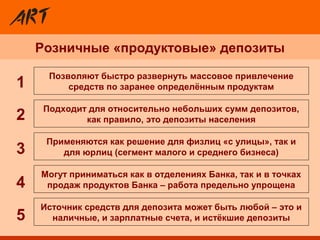 Розничные «продуктовые» депозиты
Применяются как решение для физлиц «с улицы», так и
для юрлиц (сегмент малого и среднего бизнеса)
Позволяют быстро развернуть массовое привлечение
средств по заранее определённым продуктам
Источник средств для депозита может быть любой – это и
наличные, и зарплатные счета, и истёкшие депозиты
Могут приниматься как в отделениях Банка, так и в точках
продаж продуктов Банка – работа предельно упрощена
Подходит для относительно небольших сумм депозитов,
как правило, это депозиты населения2
3
4
5
1
 