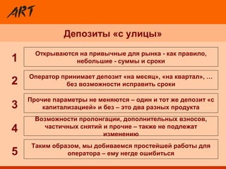 Депозиты «с улицы»
Прочие параметры не меняются – один и тот же депозит «с
капитализацией» и без – это два разных продукта
Открываются на привычные для рынка - как правило,
небольшие - суммы и сроки
Таким образом, мы добиваемся простейшей работы для
оператора – ему негде ошибиться
Возможности пролонгации, дополнительных взносов,
частичных снятий и прочие – также не подлежат
изменению
Оператор принимает депозит «на месяц», «на квартал», …
без возможности исправить сроки2
3
4
5
1
 
