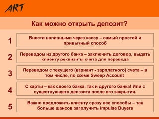 Как можно открыть депозит?
Переводом с текущего (вариант - зарплатного) счета – в
том числе, по схеме Sweep Account
Внести наличными через кассу – самый простой и
привычный способ
Важно предложить клиенту сразу все способы – так
больше шансов заполучить Impulse Buyers
C карты – как своего банка, так и другого банка! Или с
существующего депозита после его закрытия.
Переводом из другого банка – заключить договор, выдать
клиенту реквизиты счета для перевода2
3
4
5
1
 