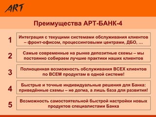 Преимущества АРТ-БАНК-4
Полноценная возможность обслуживания ВСЕХ клиентов
по ВСЕМ продуктам в одной системе!
Интеграция с текущими системами обслуживания клиентов
– фронт-офисом, процессинговыми центрами, ДБО, …
Возможность самостоятельной быстрой настройки новых
продуктов специалистами Банка
Быстрые и точные индивидуальные решения для Банка:
приведённые схемы – не догма, а лишь база для развития!
Самые современные на рынке депозитные схемы – мы
постоянно собираем лучшие практики наших клиентов2
3
4
5
1
 