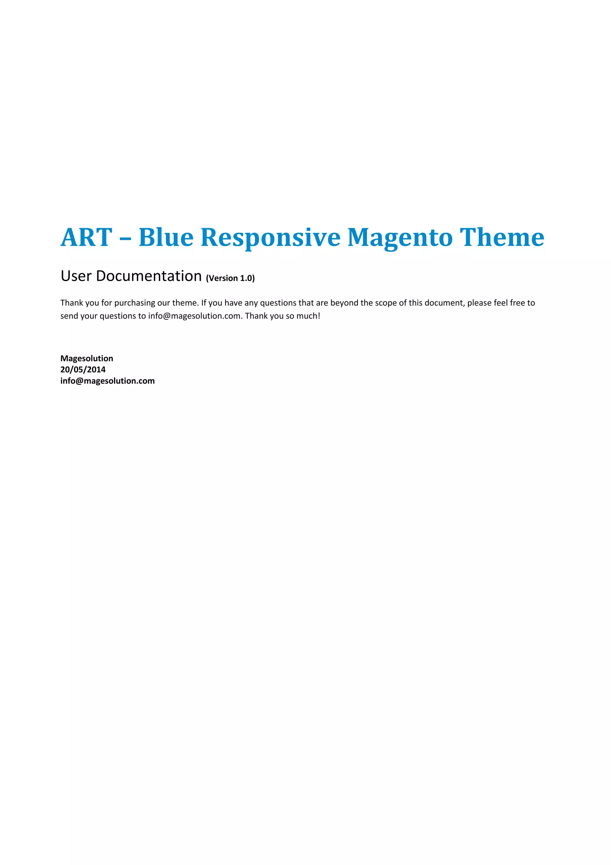 ART – Blue Responsive Magento Theme
User Documentation (Version 1.0)
Thank you for purchasing our theme. If you have any questions that are beyond the scope of this document, please feel free to
send your questions to info@magesolution.com. Thank you so much!
Magesolution
20/05/2014
info@magesolution.com
 