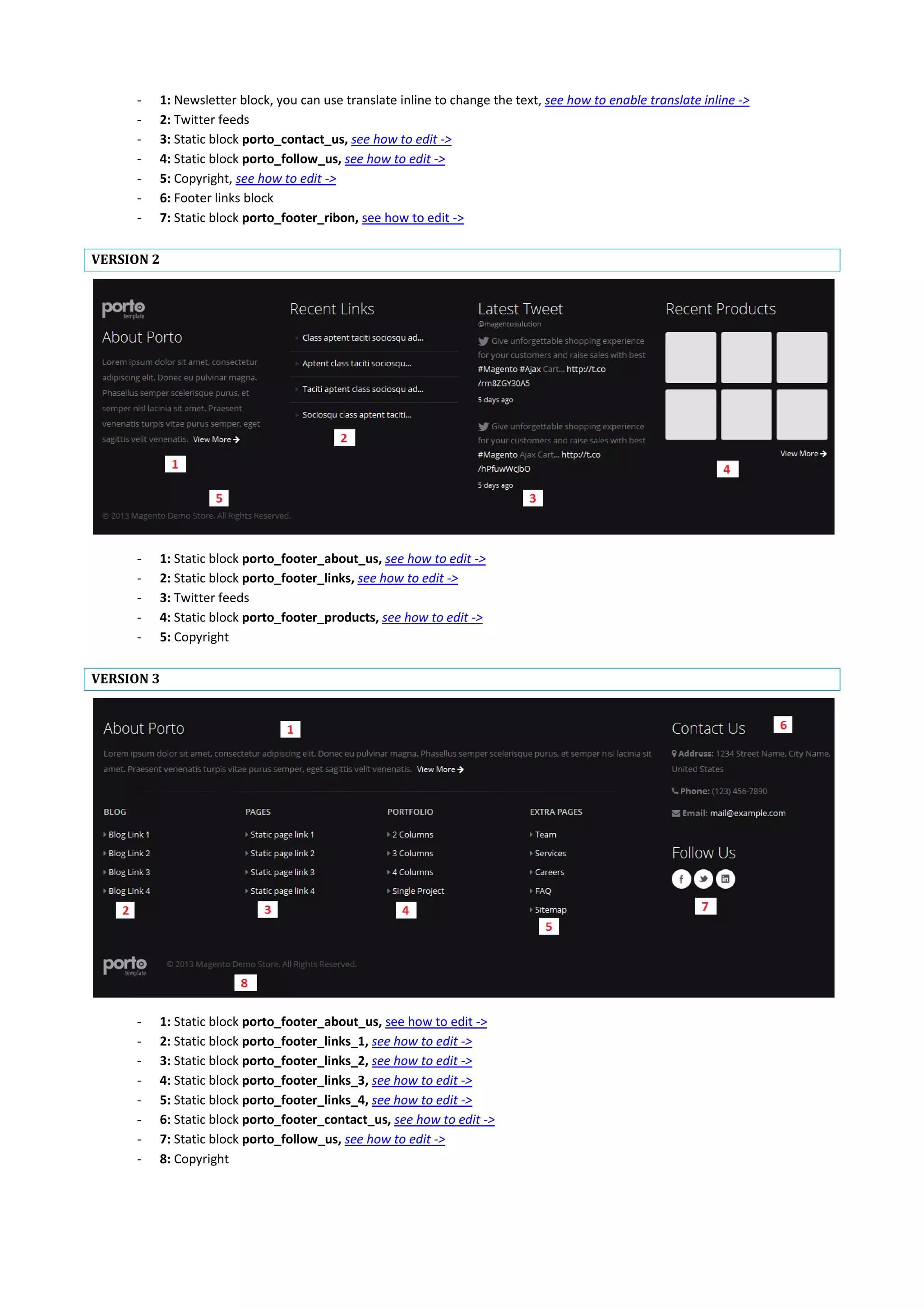 - 1: Newsletter block, you can use translate inline to change the text, see how to enable translate inline ->
- 2: Twitter feeds
- 3: Static block porto_contact_us, see how to edit ->
- 4: Static block porto_follow_us, see how to edit ->
- 5: Copyright, see how to edit ->
- 6: Footer links block
- 7: Static block porto_footer_ribon, see how to edit ->
VERSION 2
- 1: Static block porto_footer_about_us, see how to edit ->
- 2: Static block porto_footer_links, see how to edit ->
- 3: Twitter feeds
- 4: Static block porto_footer_products, see how to edit ->
- 5: Copyright
VERSION 3
- 1: Static block porto_footer_about_us, see how to edit ->
- 2: Static block porto_footer_links_1, see how to edit ->
- 3: Static block porto_footer_links_2, see how to edit ->
- 4: Static block porto_footer_links_3, see how to edit ->
- 5: Static block porto_footer_links_4, see how to edit ->
- 6: Static block porto_footer_contact_us, see how to edit ->
- 7: Static block porto_follow_us, see how to edit ->
- 8: Copyright
 