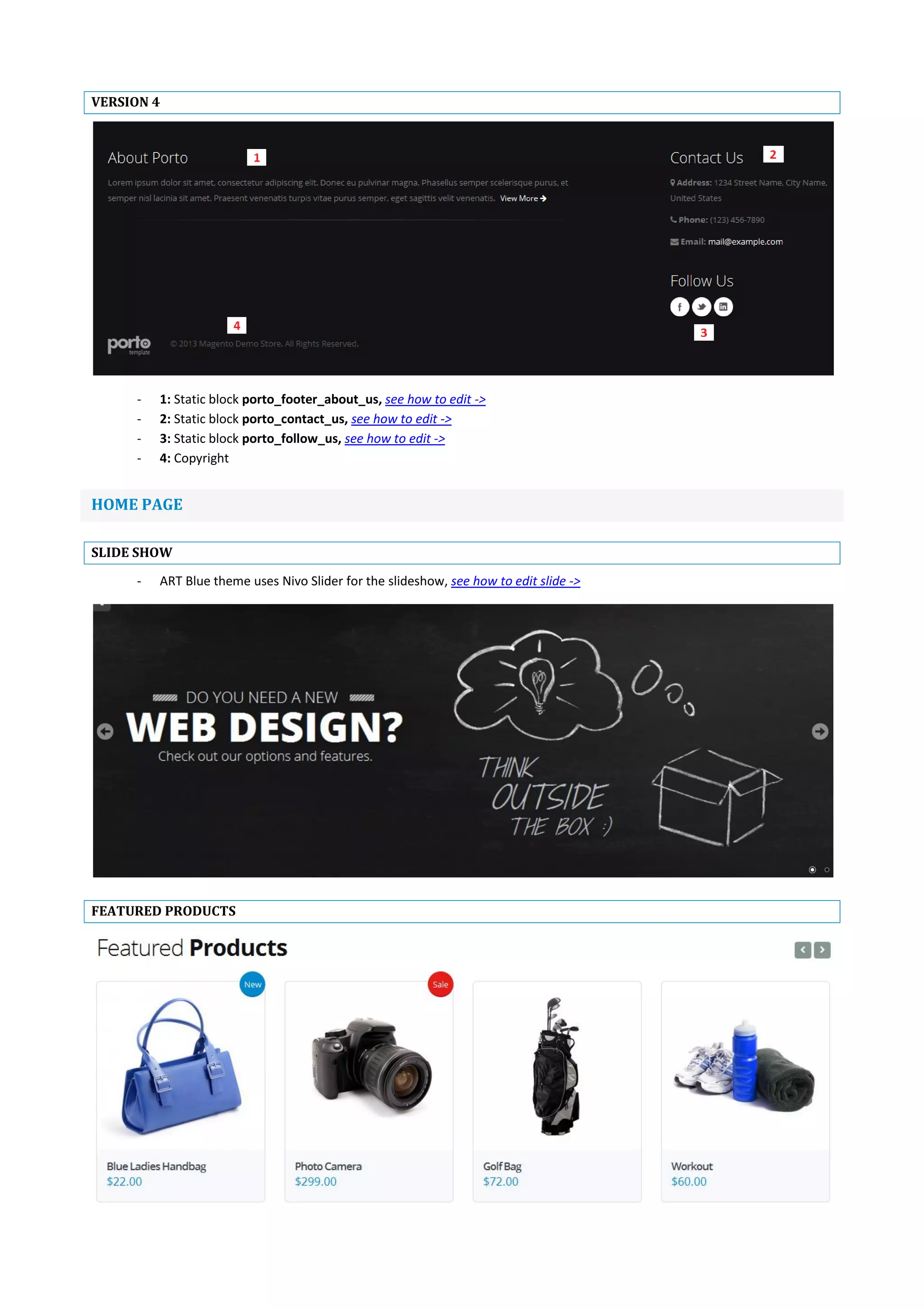 VERSION 4
- 1: Static block porto_footer_about_us, see how to edit ->
- 2: Static block porto_contact_us, see how to edit ->
- 3: Static block porto_follow_us, see how to edit ->
- 4: Copyright
HOME PAGE
SLIDE SHOW
- ART Blue theme uses Nivo Slider for the slideshow, see how to edit slide ->
FEATURED PRODUCTS
 