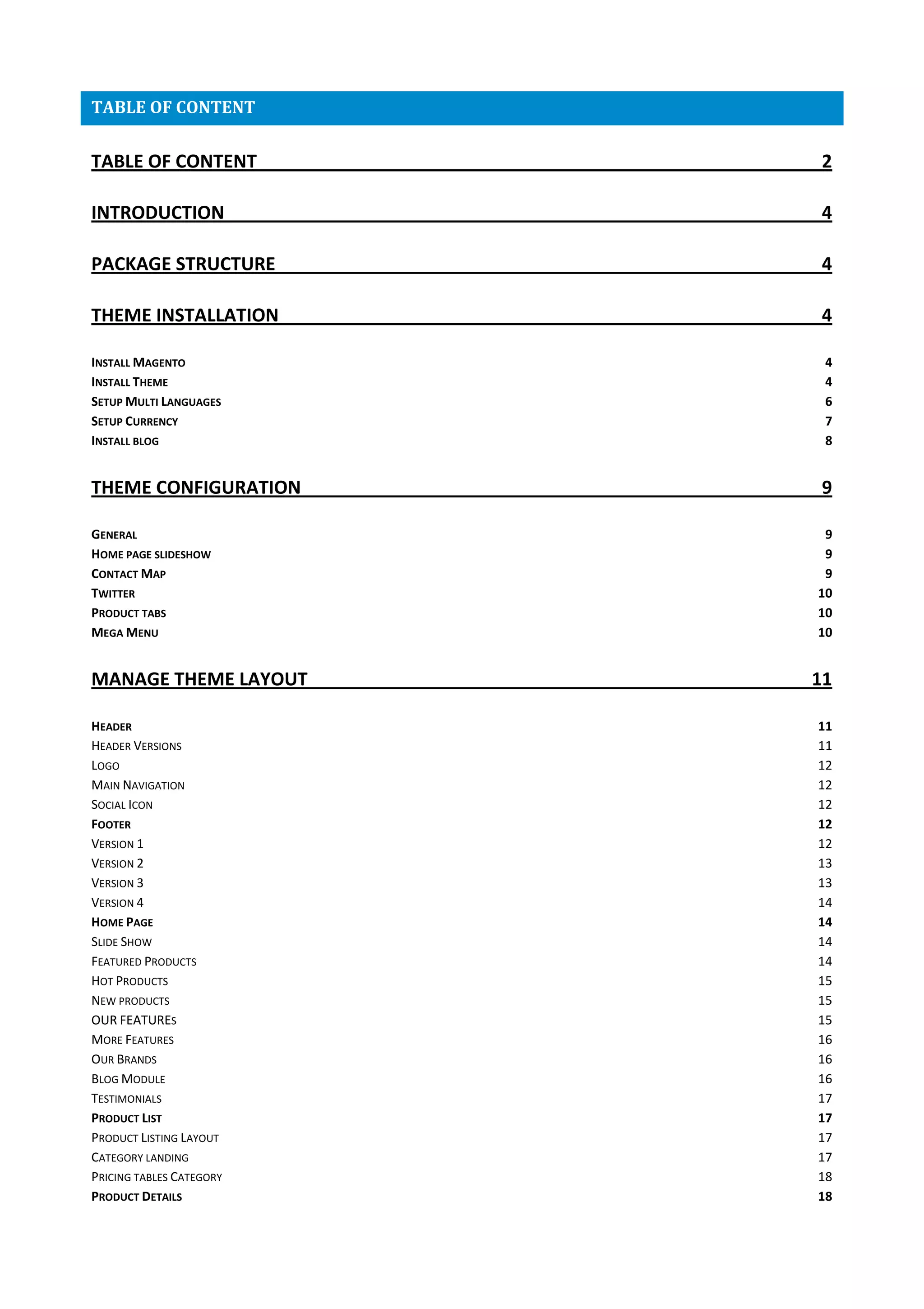 TABLE OF CONTENT
TABLE OF CONTENT 2
INTRODUCTION 4
PACKAGE STRUCTURE 4
THEME INSTALLATION 4
INSTALL MAGENTO 4
INSTALL THEME 4
SETUP MULTI LANGUAGES 6
SETUP CURRENCY 7
INSTALL BLOG 8
THEME CONFIGURATION 9
GENERAL 9
HOME PAGE SLIDESHOW 9
CONTACT MAP 9
TWITTER 10
PRODUCT TABS 10
MEGA MENU 10
MANAGE THEME LAYOUT 11
HEADER 11
HEADER VERSIONS 11
LOGO 12
MAIN NAVIGATION 12
SOCIAL ICON 12
FOOTER 12
VERSION 1 12
VERSION 2 13
VERSION 3 13
VERSION 4 14
HOME PAGE 14
SLIDE SHOW 14
FEATURED PRODUCTS 14
HOT PRODUCTS 15
NEW PRODUCTS 15
OUR FEATURES 15
MORE FEATURES 16
OUR BRANDS 16
BLOG MODULE 16
TESTIMONIALS 17
PRODUCT LIST 17
PRODUCT LISTING LAYOUT 17
CATEGORY LANDING 17
PRICING TABLES CATEGORY 18
PRODUCT DETAILS 18
 