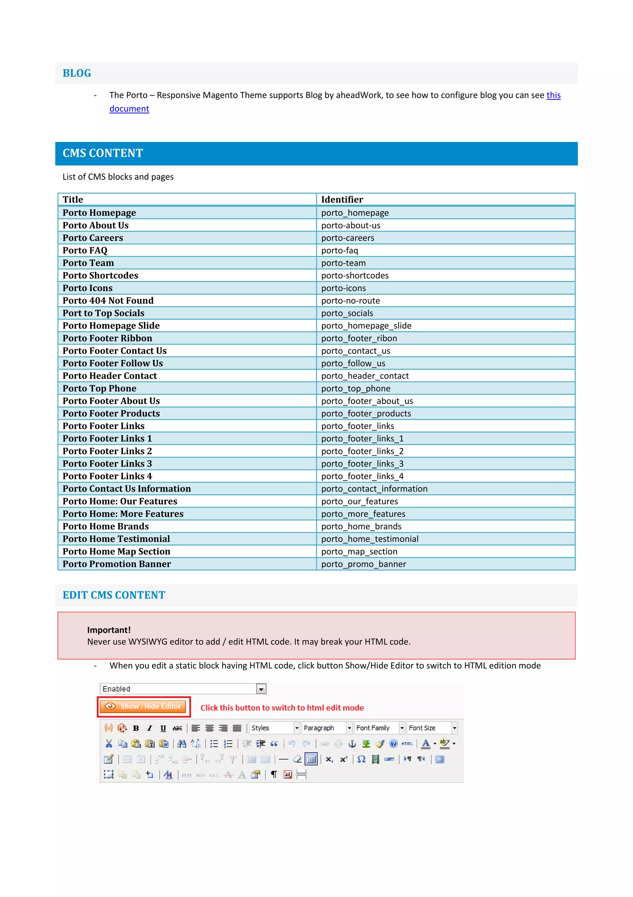 BLOG
- The Porto – Responsive Magento Theme supports Blog by aheadWork, to see how to configure blog you can see this
document
CMS CONTENT
List of CMS blocks and pages
Title Identifier
Porto Homepage porto_homepage
Porto About Us porto-about-us
Porto Careers porto-careers
Porto FAQ porto-faq
Porto Team porto-team
Porto Shortcodes porto-shortcodes
Porto Icons porto-icons
Porto 404 Not Found porto-no-route
Port to Top Socials porto_socials
Porto Homepage Slide porto_homepage_slide
Porto Footer Ribbon porto_footer_ribon
Porto Footer Contact Us porto_contact_us
Porto Footer Follow Us porto_follow_us
Porto Header Contact porto_header_contact
Porto Top Phone porto_top_phone
Porto Footer About Us porto_footer_about_us
Porto Footer Products porto_footer_products
Porto Footer Links porto_footer_links
Porto Footer Links 1 porto_footer_links_1
Porto Footer Links 2 porto_footer_links_2
Porto Footer Links 3 porto_footer_links_3
Porto Footer Links 4 porto_footer_links_4
Porto Contact Us Information porto_contact_information
Porto Home: Our Features porto_our_features
Porto Home: More Features porto_more_features
Porto Home Brands porto_home_brands
Porto Home Testimonial porto_home_testimonial
Porto Home Map Section porto_map_section
Porto Promotion Banner porto_promo_banner
EDIT CMS CONTENT
Important!
Never use WYSIWYG editor to add / edit HTML code. It may break your HTML code.
- When you edit a static block having HTML code, click button Show/Hide Editor to switch to HTML edition mode
 