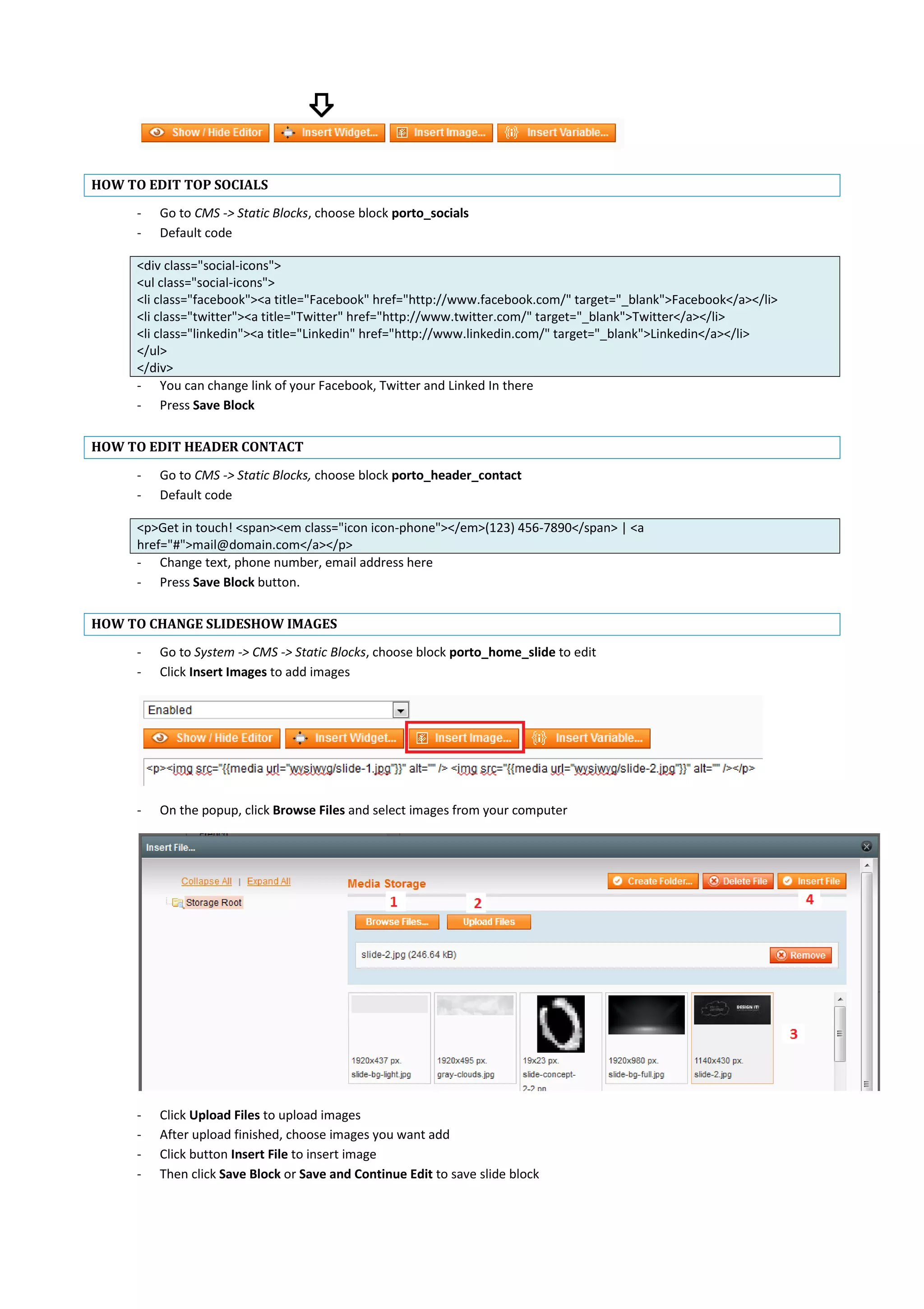 HOW TO EDIT TOP SOCIALS
- Go to CMS -> Static Blocks, choose block porto_socials
- Default code
<div class="social-icons">
<ul class="social-icons">
<li class="facebook"><a title="Facebook" href="http://www.facebook.com/" target="_blank">Facebook</a></li>
<li class="twitter"><a title="Twitter" href="http://www.twitter.com/" target="_blank">Twitter</a></li>
<li class="linkedin"><a title="Linkedin" href="http://www.linkedin.com/" target="_blank">Linkedin</a></li>
</ul>
</div>
- You can change link of your Facebook, Twitter and Linked In there
- Press Save Block
HOW TO EDIT HEADER CONTACT
- Go to CMS -> Static Blocks, choose block porto_header_contact
- Default code
<p>Get in touch! <span><em class="icon icon-phone"></em>(123) 456-7890</span> | <a
href="#">mail@domain.com</a></p>
- Change text, phone number, email address here
- Press Save Block button.
HOW TO CHANGE SLIDESHOW IMAGES
- Go to System -> CMS -> Static Blocks, choose block porto_home_slide to edit
- Click Insert Images to add images
- On the popup, click Browse Files and select images from your computer
- Click Upload Files to upload images
- After upload finished, choose images you want add
- Click button Insert File to insert image
- Then click Save Block or Save and Continue Edit to save slide block
 