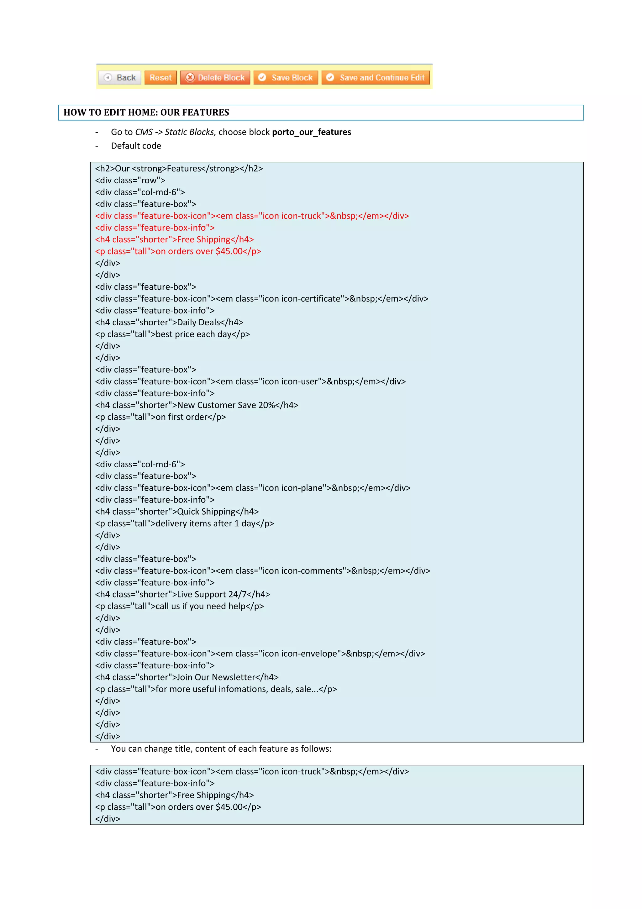 HOW TO EDIT HOME: OUR FEATURES
- Go to CMS -> Static Blocks, choose block porto_our_features
- Default code
<h2>Our <strong>Features</strong></h2>
<div class="row">
<div class="col-md-6">
<div class="feature-box">
<div class="feature-box-icon"><em class="icon icon-truck">&nbsp;</em></div>
<div class="feature-box-info">
<h4 class="shorter">Free Shipping</h4>
<p class="tall">on orders over $45.00</p>
</div>
</div>
<div class="feature-box">
<div class="feature-box-icon"><em class="icon icon-certificate">&nbsp;</em></div>
<div class="feature-box-info">
<h4 class="shorter">Daily Deals</h4>
<p class="tall">best price each day</p>
</div>
</div>
<div class="feature-box">
<div class="feature-box-icon"><em class="icon icon-user">&nbsp;</em></div>
<div class="feature-box-info">
<h4 class="shorter">New Customer Save 20%</h4>
<p class="tall">on first order</p>
</div>
</div>
</div>
<div class="col-md-6">
<div class="feature-box">
<div class="feature-box-icon"><em class="icon icon-plane">&nbsp;</em></div>
<div class="feature-box-info">
<h4 class="shorter">Quick Shipping</h4>
<p class="tall">delivery items after 1 day</p>
</div>
</div>
<div class="feature-box">
<div class="feature-box-icon"><em class="icon icon-comments">&nbsp;</em></div>
<div class="feature-box-info">
<h4 class="shorter">Live Support 24/7</h4>
<p class="tall">call us if you need help</p>
</div>
</div>
<div class="feature-box">
<div class="feature-box-icon"><em class="icon icon-envelope">&nbsp;</em></div>
<div class="feature-box-info">
<h4 class="shorter">Join Our Newsletter</h4>
<p class="tall">for more useful infomations, deals, sale...</p>
</div>
</div>
</div>
</div>
- You can change title, content of each feature as follows:
<div class="feature-box-icon"><em class="icon icon-truck">&nbsp;</em></div>
<div class="feature-box-info">
<h4 class="shorter">Free Shipping</h4>
<p class="tall">on orders over $45.00</p>
</div>
 