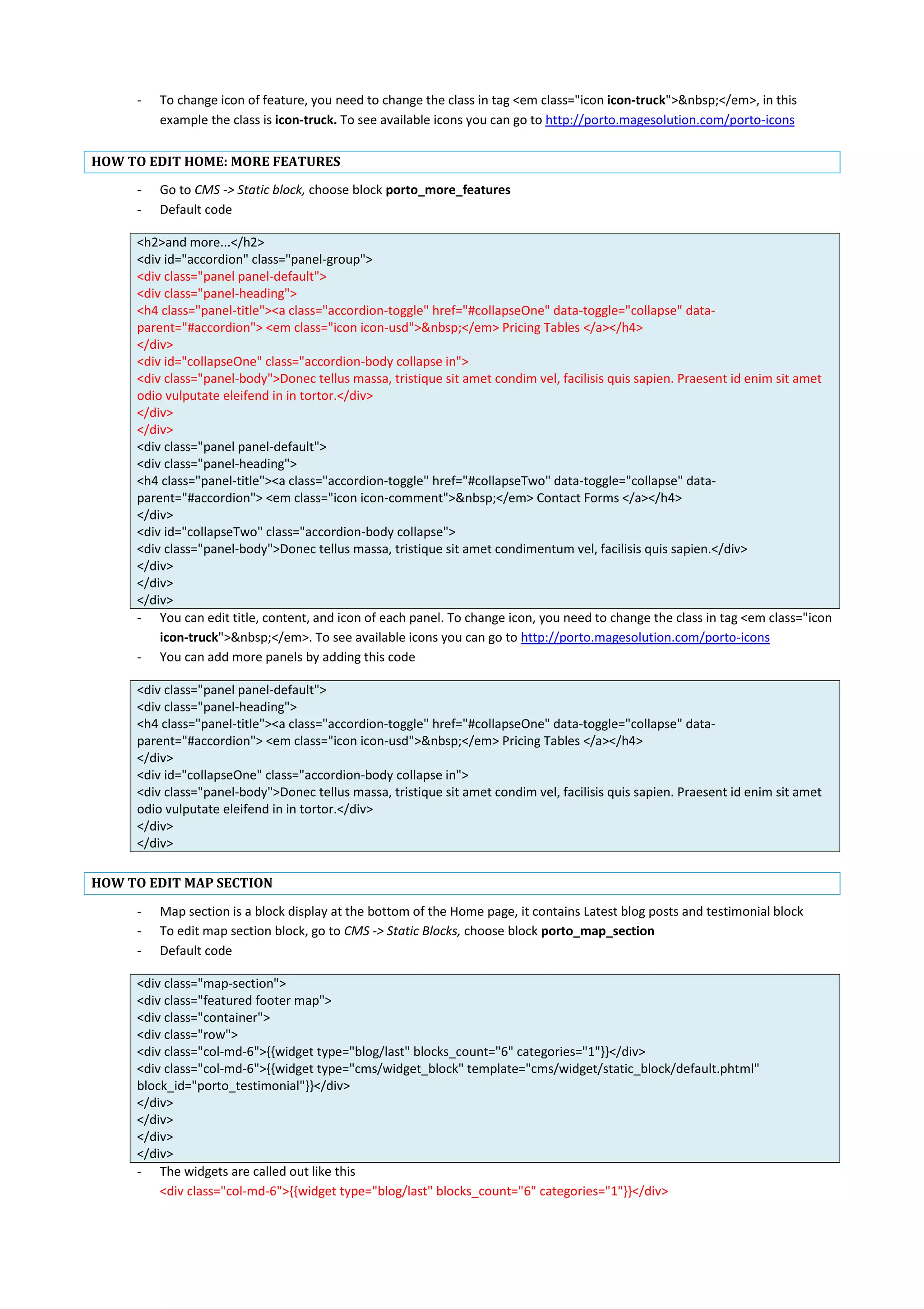 - To change icon of feature, you need to change the class in tag <em class="icon icon-truck">&nbsp;</em>, in this
example the class is icon-truck. To see available icons you can go to http://porto.magesolution.com/porto-icons
HOW TO EDIT HOME: MORE FEATURES
- Go to CMS -> Static block, choose block porto_more_features
- Default code
<h2>and more...</h2>
<div id="accordion" class="panel-group">
<div class="panel panel-default">
<div class="panel-heading">
<h4 class="panel-title"><a class="accordion-toggle" href="#collapseOne" data-toggle="collapse" data-
parent="#accordion"> <em class="icon icon-usd">&nbsp;</em> Pricing Tables </a></h4>
</div>
<div id="collapseOne" class="accordion-body collapse in">
<div class="panel-body">Donec tellus massa, tristique sit amet condim vel, facilisis quis sapien. Praesent id enim sit amet
odio vulputate eleifend in in tortor.</div>
</div>
</div>
<div class="panel panel-default">
<div class="panel-heading">
<h4 class="panel-title"><a class="accordion-toggle" href="#collapseTwo" data-toggle="collapse" data-
parent="#accordion"> <em class="icon icon-comment">&nbsp;</em> Contact Forms </a></h4>
</div>
<div id="collapseTwo" class="accordion-body collapse">
<div class="panel-body">Donec tellus massa, tristique sit amet condimentum vel, facilisis quis sapien.</div>
</div>
</div>
</div>
- You can edit title, content, and icon of each panel. To change icon, you need to change the class in tag <em class="icon
icon-truck">&nbsp;</em>. To see available icons you can go to http://porto.magesolution.com/porto-icons
- You can add more panels by adding this code
<div class="panel panel-default">
<div class="panel-heading">
<h4 class="panel-title"><a class="accordion-toggle" href="#collapseOne" data-toggle="collapse" data-
parent="#accordion"> <em class="icon icon-usd">&nbsp;</em> Pricing Tables </a></h4>
</div>
<div id="collapseOne" class="accordion-body collapse in">
<div class="panel-body">Donec tellus massa, tristique sit amet condim vel, facilisis quis sapien. Praesent id enim sit amet
odio vulputate eleifend in in tortor.</div>
</div>
</div>
HOW TO EDIT MAP SECTION
- Map section is a block display at the bottom of the Home page, it contains Latest blog posts and testimonial block
- To edit map section block, go to CMS -> Static Blocks, choose block porto_map_section
- Default code
<div class="map-section">
<div class="featured footer map">
<div class="container">
<div class="row">
<div class="col-md-6">{{widget type="blog/last" blocks_count="6" categories="1"}}</div>
<div class="col-md-6">{{widget type="cms/widget_block" template="cms/widget/static_block/default.phtml"
block_id="porto_testimonial"}}</div>
</div>
</div>
</div>
</div>
- The widgets are called out like this
<div class="col-md-6">{{widget type="blog/last" blocks_count="6" categories="1"}}</div>
 