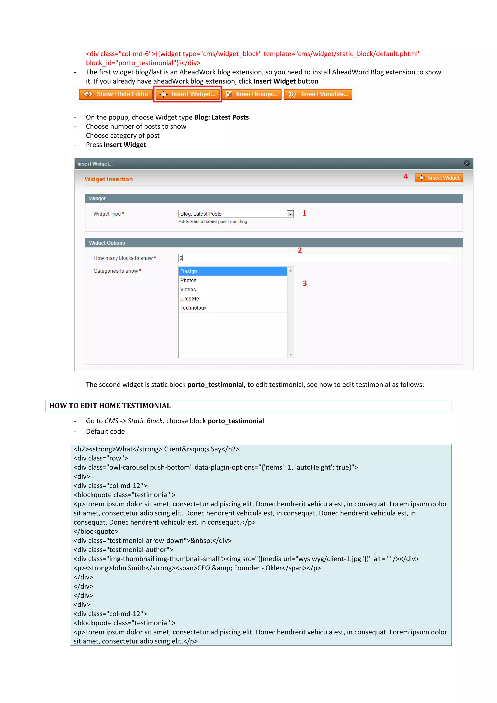 <div class="col-md-6">{{widget type="cms/widget_block" template="cms/widget/static_block/default.phtml"
block_id="porto_testimonial"}}</div>
- The first widget blog/last is an AheadWork blog extension, so you need to install AheadWord Blog extension to show
it. If you already have aheadWork blog extension, click Insert Widget button
- On the popup, choose Widget type Blog: Latest Posts
- Choose number of posts to show
- Choose category of post
- Press Insert Widget
- The second widget is static block porto_testimonial, to edit testimonial, see how to edit testimonial as follows:
HOW TO EDIT HOME TESTIMONIAL
- Go to CMS -> Static Block, choose block porto_testimonial
- Default code
<h2><strong>What</strong> Client&rsquo;s Say</h2>
<div class="row">
<div class="owl-carousel push-bottom" data-plugin-options="{'items': 1, 'autoHeight': true}">
<div>
<div class="col-md-12">
<blockquote class="testimonial">
<p>Lorem ipsum dolor sit amet, consectetur adipiscing elit. Donec hendrerit vehicula est, in consequat. Lorem ipsum dolor
sit amet, consectetur adipiscing elit. Donec hendrerit vehicula est, in consequat. Donec hendrerit vehicula est, in
consequat. Donec hendrerit vehicula est, in consequat.</p>
</blockquote>
<div class="testimonial-arrow-down">&nbsp;</div>
<div class="testimonial-author">
<div class="img-thumbnail img-thumbnail-small"><img src="{{media url="wysiwyg/client-1.jpg"}}" alt="" /></div>
<p><strong>John Smith</strong><span>CEO &amp; Founder - Okler</span></p>
</div>
</div>
</div>
<div>
<div class="col-md-12">
<blockquote class="testimonial">
<p>Lorem ipsum dolor sit amet, consectetur adipiscing elit. Donec hendrerit vehicula est, in consequat. Lorem ipsum dolor
sit amet, consectetur adipiscing elit.</p>
 