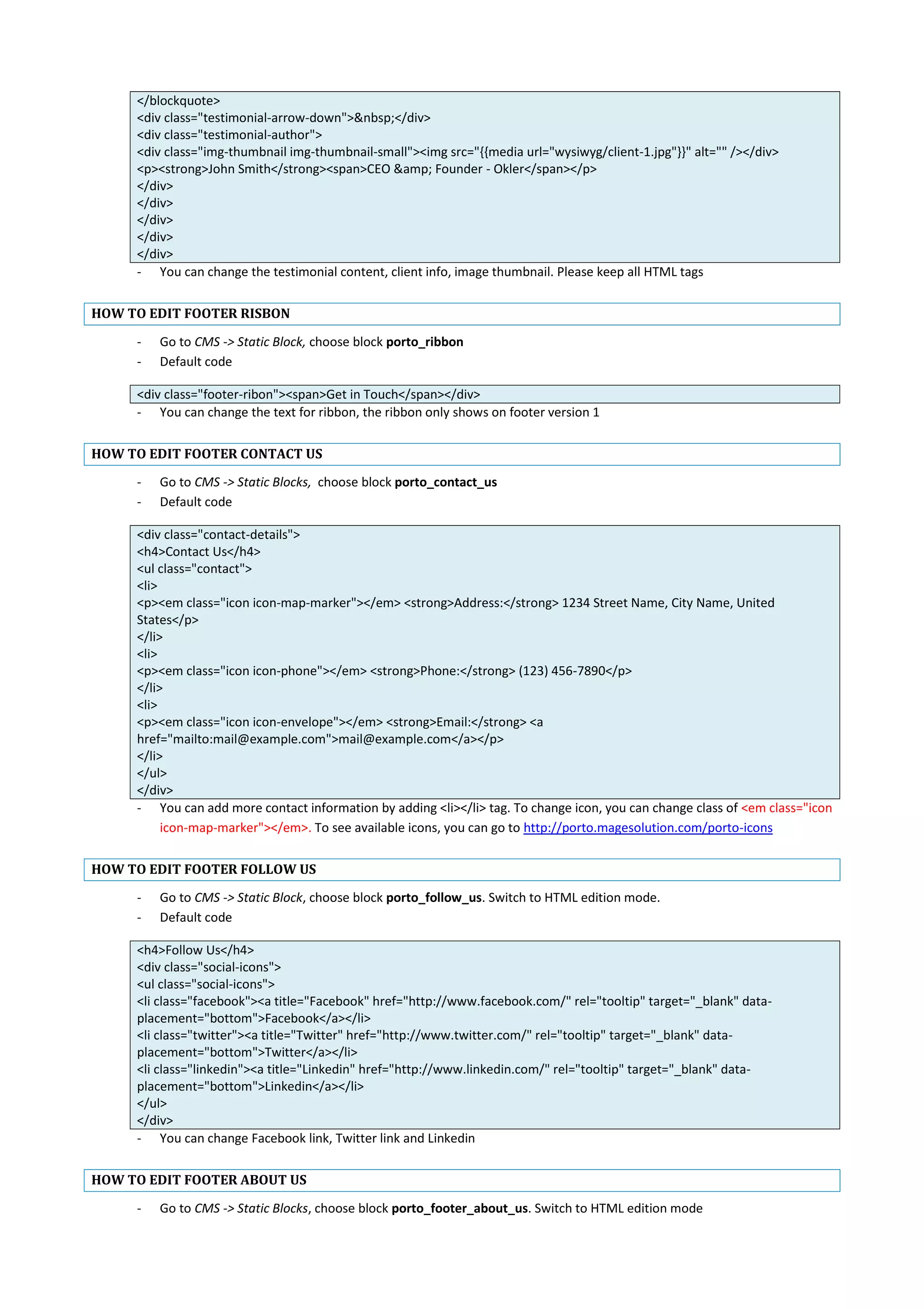 </blockquote>
<div class="testimonial-arrow-down">&nbsp;</div>
<div class="testimonial-author">
<div class="img-thumbnail img-thumbnail-small"><img src="{{media url="wysiwyg/client-1.jpg"}}" alt="" /></div>
<p><strong>John Smith</strong><span>CEO &amp; Founder - Okler</span></p>
</div>
</div>
</div>
</div>
</div>
- You can change the testimonial content, client info, image thumbnail. Please keep all HTML tags
HOW TO EDIT FOOTER RISBON
- Go to CMS -> Static Block, choose block porto_ribbon
- Default code
<div class="footer-ribon"><span>Get in Touch</span></div>
- You can change the text for ribbon, the ribbon only shows on footer version 1
HOW TO EDIT FOOTER CONTACT US
- Go to CMS -> Static Blocks, choose block porto_contact_us
- Default code
<div class="contact-details">
<h4>Contact Us</h4>
<ul class="contact">
<li>
<p><em class="icon icon-map-marker"></em> <strong>Address:</strong> 1234 Street Name, City Name, United
States</p>
</li>
<li>
<p><em class="icon icon-phone"></em> <strong>Phone:</strong> (123) 456-7890</p>
</li>
<li>
<p><em class="icon icon-envelope"></em> <strong>Email:</strong> <a
href="mailto:mail@example.com">mail@example.com</a></p>
</li>
</ul>
</div>
- You can add more contact information by adding <li></li> tag. To change icon, you can change class of <em class="icon
icon-map-marker"></em>. To see available icons, you can go to http://porto.magesolution.com/porto-icons
HOW TO EDIT FOOTER FOLLOW US
- Go to CMS -> Static Block, choose block porto_follow_us. Switch to HTML edition mode.
- Default code
<h4>Follow Us</h4>
<div class="social-icons">
<ul class="social-icons">
<li class="facebook"><a title="Facebook" href="http://www.facebook.com/" rel="tooltip" target="_blank" data-
placement="bottom">Facebook</a></li>
<li class="twitter"><a title="Twitter" href="http://www.twitter.com/" rel="tooltip" target="_blank" data-
placement="bottom">Twitter</a></li>
<li class="linkedin"><a title="Linkedin" href="http://www.linkedin.com/" rel="tooltip" target="_blank" data-
placement="bottom">Linkedin</a></li>
</ul>
</div>
- You can change Facebook link, Twitter link and Linkedin
HOW TO EDIT FOOTER ABOUT US
- Go to CMS -> Static Blocks, choose block porto_footer_about_us. Switch to HTML edition mode
 