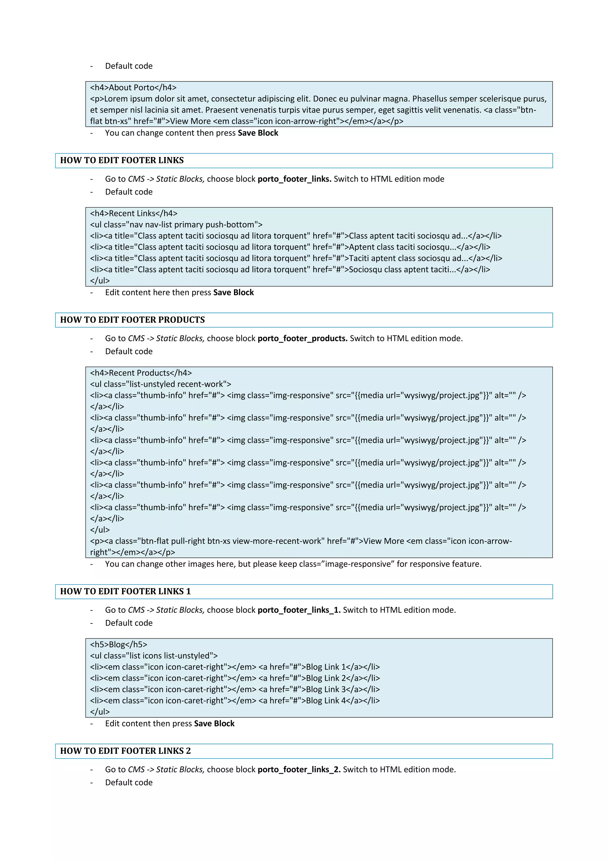 - Default code
<h4>About Porto</h4>
<p>Lorem ipsum dolor sit amet, consectetur adipiscing elit. Donec eu pulvinar magna. Phasellus semper scelerisque purus,
et semper nisl lacinia sit amet. Praesent venenatis turpis vitae purus semper, eget sagittis velit venenatis. <a class="btn-
flat btn-xs" href="#">View More <em class="icon icon-arrow-right"></em></a></p>
- You can change content then press Save Block
HOW TO EDIT FOOTER LINKS
- Go to CMS -> Static Blocks, choose block porto_footer_links. Switch to HTML edition mode
- Default code
<h4>Recent Links</h4>
<ul class="nav nav-list primary push-bottom">
<li><a title="Class aptent taciti sociosqu ad litora torquent" href="#">Class aptent taciti sociosqu ad...</a></li>
<li><a title="Class aptent taciti sociosqu ad litora torquent" href="#">Aptent class taciti sociosqu...</a></li>
<li><a title="Class aptent taciti sociosqu ad litora torquent" href="#">Taciti aptent class sociosqu ad...</a></li>
<li><a title="Class aptent taciti sociosqu ad litora torquent" href="#">Sociosqu class aptent taciti...</a></li>
</ul>
- Edit content here then press Save Block
HOW TO EDIT FOOTER PRODUCTS
- Go to CMS -> Static Blocks, choose block porto_footer_products. Switch to HTML edition mode.
- Default code
<h4>Recent Products</h4>
<ul class="list-unstyled recent-work">
<li><a class="thumb-info" href="#"> <img class="img-responsive" src="{{media url="wysiwyg/project.jpg"}}" alt="" />
</a></li>
<li><a class="thumb-info" href="#"> <img class="img-responsive" src="{{media url="wysiwyg/project.jpg"}}" alt="" />
</a></li>
<li><a class="thumb-info" href="#"> <img class="img-responsive" src="{{media url="wysiwyg/project.jpg"}}" alt="" />
</a></li>
<li><a class="thumb-info" href="#"> <img class="img-responsive" src="{{media url="wysiwyg/project.jpg"}}" alt="" />
</a></li>
<li><a class="thumb-info" href="#"> <img class="img-responsive" src="{{media url="wysiwyg/project.jpg"}}" alt="" />
</a></li>
<li><a class="thumb-info" href="#"> <img class="img-responsive" src="{{media url="wysiwyg/project.jpg"}}" alt="" />
</a></li>
</ul>
<p><a class="btn-flat pull-right btn-xs view-more-recent-work" href="#">View More <em class="icon icon-arrow-
right"></em></a></p>
- You can change other images here, but please keep class=”image-responsive” for responsive feature.
HOW TO EDIT FOOTER LINKS 1
- Go to CMS -> Static Blocks, choose block porto_footer_links_1. Switch to HTML edition mode.
- Default code
<h5>Blog</h5>
<ul class="list icons list-unstyled">
<li><em class="icon icon-caret-right"></em> <a href="#">Blog Link 1</a></li>
<li><em class="icon icon-caret-right"></em> <a href="#">Blog Link 2</a></li>
<li><em class="icon icon-caret-right"></em> <a href="#">Blog Link 3</a></li>
<li><em class="icon icon-caret-right"></em> <a href="#">Blog Link 4</a></li>
</ul>
- Edit content then press Save Block
HOW TO EDIT FOOTER LINKS 2
- Go to CMS -> Static Blocks, choose block porto_footer_links_2. Switch to HTML edition mode.
- Default code
 
