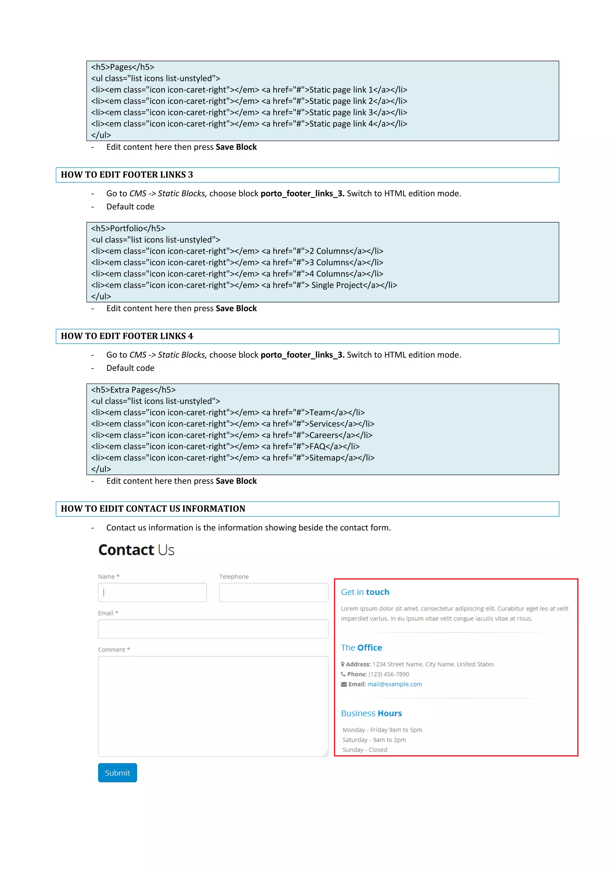 <h5>Pages</h5>
<ul class="list icons list-unstyled">
<li><em class="icon icon-caret-right"></em> <a href="#">Static page link 1</a></li>
<li><em class="icon icon-caret-right"></em> <a href="#">Static page link 2</a></li>
<li><em class="icon icon-caret-right"></em> <a href="#">Static page link 3</a></li>
<li><em class="icon icon-caret-right"></em> <a href="#">Static page link 4</a></li>
</ul>
- Edit content here then press Save Block
HOW TO EDIT FOOTER LINKS 3
- Go to CMS -> Static Blocks, choose block porto_footer_links_3. Switch to HTML edition mode.
- Default code
<h5>Portfolio</h5>
<ul class="list icons list-unstyled">
<li><em class="icon icon-caret-right"></em> <a href="#">2 Columns</a></li>
<li><em class="icon icon-caret-right"></em> <a href="#">3 Columns</a></li>
<li><em class="icon icon-caret-right"></em> <a href="#">4 Columns</a></li>
<li><em class="icon icon-caret-right"></em> <a href="#"> Single Project</a></li>
</ul>
- Edit content here then press Save Block
HOW TO EDIT FOOTER LINKS 4
- Go to CMS -> Static Blocks, choose block porto_footer_links_3. Switch to HTML edition mode.
- Default code
<h5>Extra Pages</h5>
<ul class="list icons list-unstyled">
<li><em class="icon icon-caret-right"></em> <a href="#">Team</a></li>
<li><em class="icon icon-caret-right"></em> <a href="#">Services</a></li>
<li><em class="icon icon-caret-right"></em> <a href="#">Careers</a></li>
<li><em class="icon icon-caret-right"></em> <a href="#">FAQ</a></li>
<li><em class="icon icon-caret-right"></em> <a href="#">Sitemap</a></li>
</ul>
- Edit content here then press Save Block
HOW TO EIDIT CONTACT US INFORMATION
- Contact us information is the information showing beside the contact form.
 