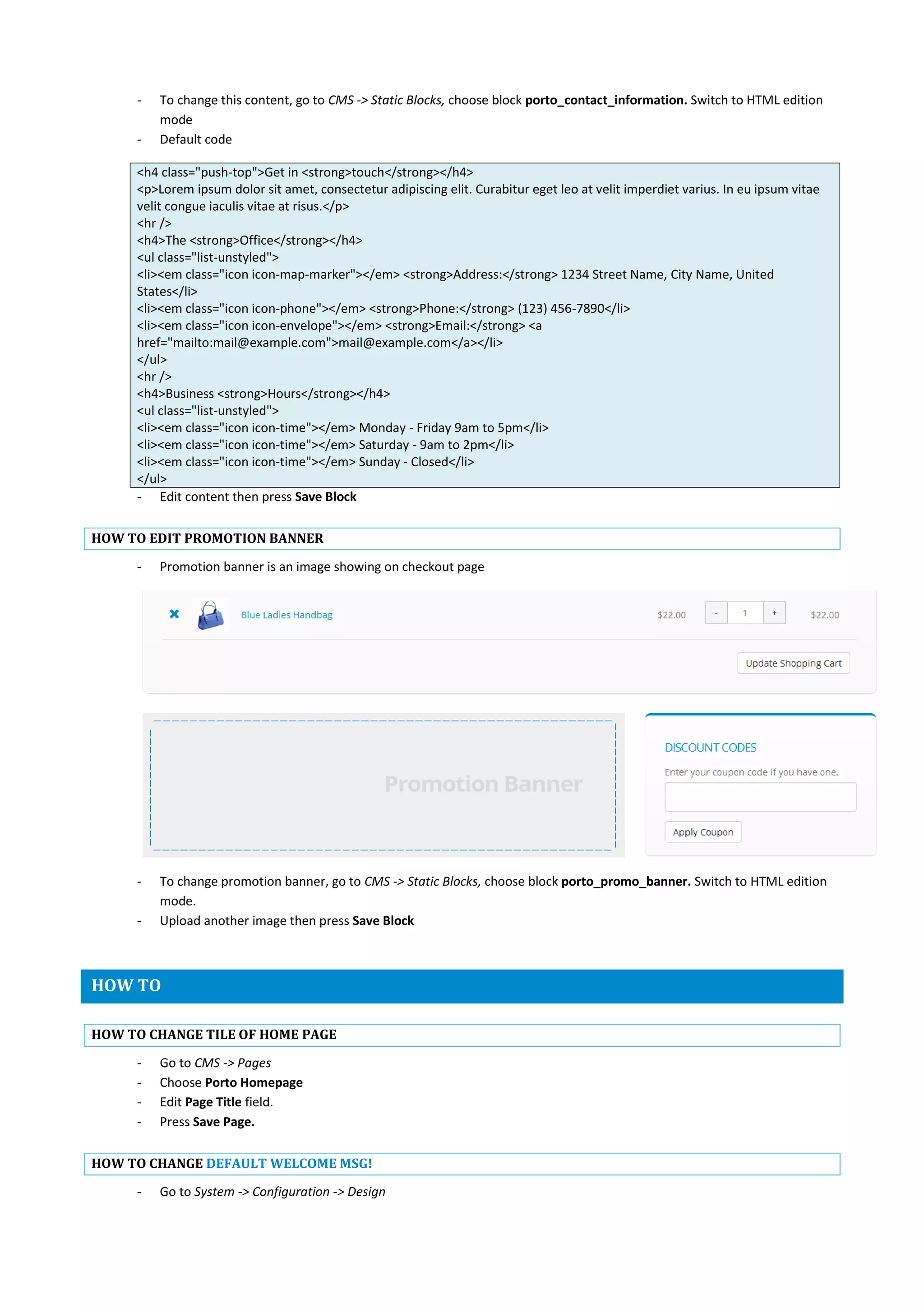 - To change this content, go to CMS -> Static Blocks, choose block porto_contact_information. Switch to HTML edition
mode
- Default code
<h4 class="push-top">Get in <strong>touch</strong></h4>
<p>Lorem ipsum dolor sit amet, consectetur adipiscing elit. Curabitur eget leo at velit imperdiet varius. In eu ipsum vitae
velit congue iaculis vitae at risus.</p>
<hr />
<h4>The <strong>Office</strong></h4>
<ul class="list-unstyled">
<li><em class="icon icon-map-marker"></em> <strong>Address:</strong> 1234 Street Name, City Name, United
States</li>
<li><em class="icon icon-phone"></em> <strong>Phone:</strong> (123) 456-7890</li>
<li><em class="icon icon-envelope"></em> <strong>Email:</strong> <a
href="mailto:mail@example.com">mail@example.com</a></li>
</ul>
<hr />
<h4>Business <strong>Hours</strong></h4>
<ul class="list-unstyled">
<li><em class="icon icon-time"></em> Monday - Friday 9am to 5pm</li>
<li><em class="icon icon-time"></em> Saturday - 9am to 2pm</li>
<li><em class="icon icon-time"></em> Sunday - Closed</li>
</ul>
- Edit content then press Save Block
HOW TO EDIT PROMOTION BANNER
- Promotion banner is an image showing on checkout page
- To change promotion banner, go to CMS -> Static Blocks, choose block porto_promo_banner. Switch to HTML edition
mode.
- Upload another image then press Save Block
HOW TO
HOW TO CHANGE TILE OF HOME PAGE
- Go to CMS -> Pages
- Choose Porto Homepage
- Edit Page Title field.
- Press Save Page.
HOW TO CHANGE DEFAULT WELCOME MSG!
- Go to System -> Configuration -> Design
 