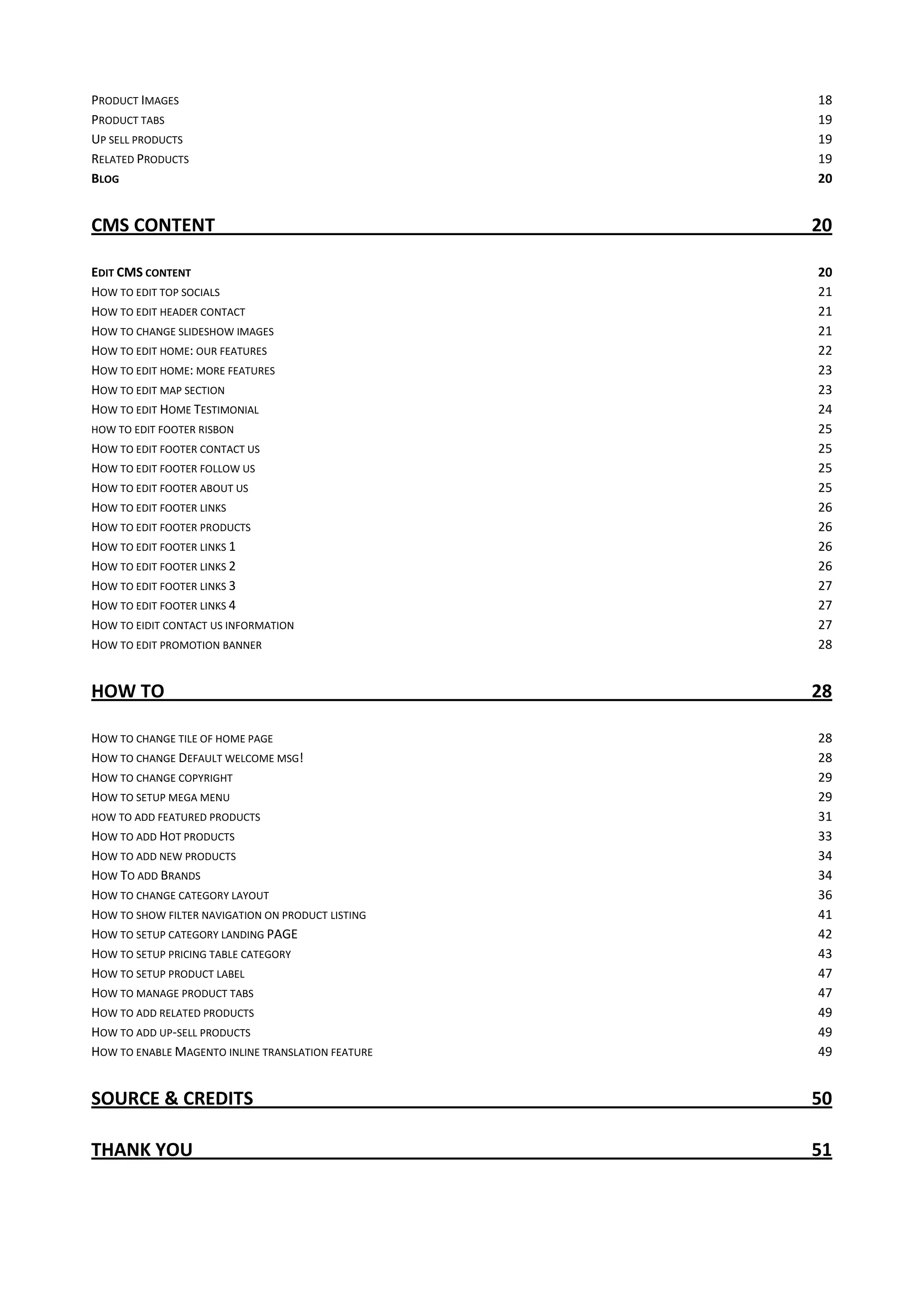 PRODUCT IMAGES 18
PRODUCT TABS 19
UP SELL PRODUCTS 19
RELATED PRODUCTS 19
BLOG 20
CMS CONTENT 20
EDIT CMS CONTENT 20
HOW TO EDIT TOP SOCIALS 21
HOW TO EDIT HEADER CONTACT 21
HOW TO CHANGE SLIDESHOW IMAGES 21
HOW TO EDIT HOME: OUR FEATURES 22
HOW TO EDIT HOME: MORE FEATURES 23
HOW TO EDIT MAP SECTION 23
HOW TO EDIT HOME TESTIMONIAL 24
HOW TO EDIT FOOTER RISBON 25
HOW TO EDIT FOOTER CONTACT US 25
HOW TO EDIT FOOTER FOLLOW US 25
HOW TO EDIT FOOTER ABOUT US 25
HOW TO EDIT FOOTER LINKS 26
HOW TO EDIT FOOTER PRODUCTS 26
HOW TO EDIT FOOTER LINKS 1 26
HOW TO EDIT FOOTER LINKS 2 26
HOW TO EDIT FOOTER LINKS 3 27
HOW TO EDIT FOOTER LINKS 4 27
HOW TO EIDIT CONTACT US INFORMATION 27
HOW TO EDIT PROMOTION BANNER 28
HOW TO 28
HOW TO CHANGE TILE OF HOME PAGE 28
HOW TO CHANGE DEFAULT WELCOME MSG! 28
HOW TO CHANGE COPYRIGHT 29
HOW TO SETUP MEGA MENU 29
HOW TO ADD FEATURED PRODUCTS 31
HOW TO ADD HOT PRODUCTS 33
HOW TO ADD NEW PRODUCTS 34
HOW TO ADD BRANDS 34
HOW TO CHANGE CATEGORY LAYOUT 36
HOW TO SHOW FILTER NAVIGATION ON PRODUCT LISTING 41
HOW TO SETUP CATEGORY LANDING PAGE 42
HOW TO SETUP PRICING TABLE CATEGORY 43
HOW TO SETUP PRODUCT LABEL 47
HOW TO MANAGE PRODUCT TABS 47
HOW TO ADD RELATED PRODUCTS 49
HOW TO ADD UP-SELL PRODUCTS 49
HOW TO ENABLE MAGENTO INLINE TRANSLATION FEATURE 49
SOURCE & CREDITS 50
THANK YOU 51
 