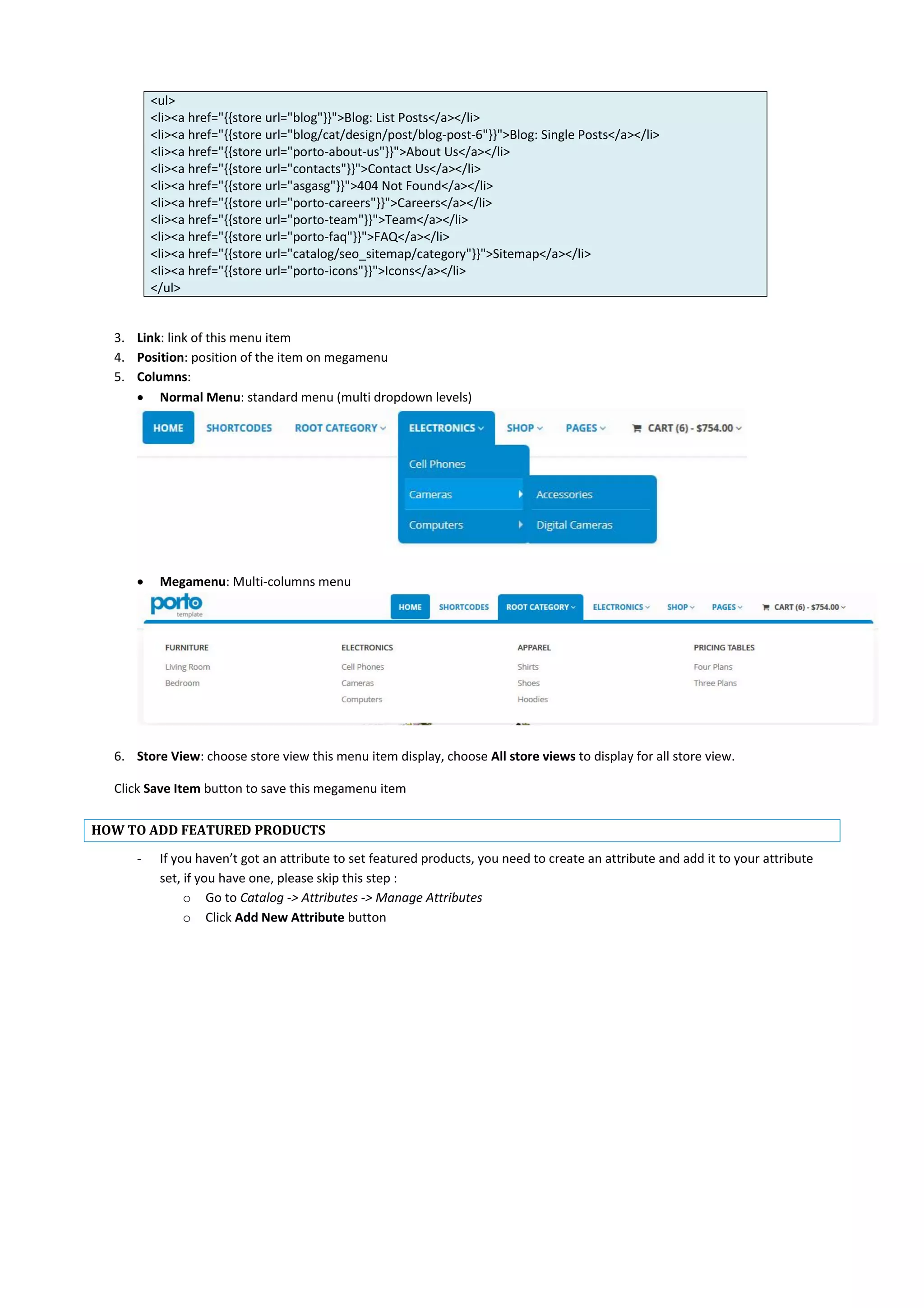 <ul>
<li><a href="{{store url="blog"}}">Blog: List Posts</a></li>
<li><a href="{{store url="blog/cat/design/post/blog-post-6"}}">Blog: Single Posts</a></li>
<li><a href="{{store url="porto-about-us"}}">About Us</a></li>
<li><a href="{{store url="contacts"}}">Contact Us</a></li>
<li><a href="{{store url="asgasg"}}">404 Not Found</a></li>
<li><a href="{{store url="porto-careers"}}">Careers</a></li>
<li><a href="{{store url="porto-team"}}">Team</a></li>
<li><a href="{{store url="porto-faq"}}">FAQ</a></li>
<li><a href="{{store url="catalog/seo_sitemap/category"}}">Sitemap</a></li>
<li><a href="{{store url="porto-icons"}}">Icons</a></li>
</ul>
3. Link: link of this menu item
4. Position: position of the item on megamenu
5. Columns:
 Normal Menu: standard menu (multi dropdown levels)
 Megamenu: Multi-columns menu
6. Store View: choose store view this menu item display, choose All store views to display for all store view.
Click Save Item button to save this megamenu item
HOW TO ADD FEATURED PRODUCTS
- If you haven’t got an attribute to set featured products, you need to create an attribute and add it to your attribute
set, if you have one, please skip this step :
o Go to Catalog -> Attributes -> Manage Attributes
o Click Add New Attribute button
 