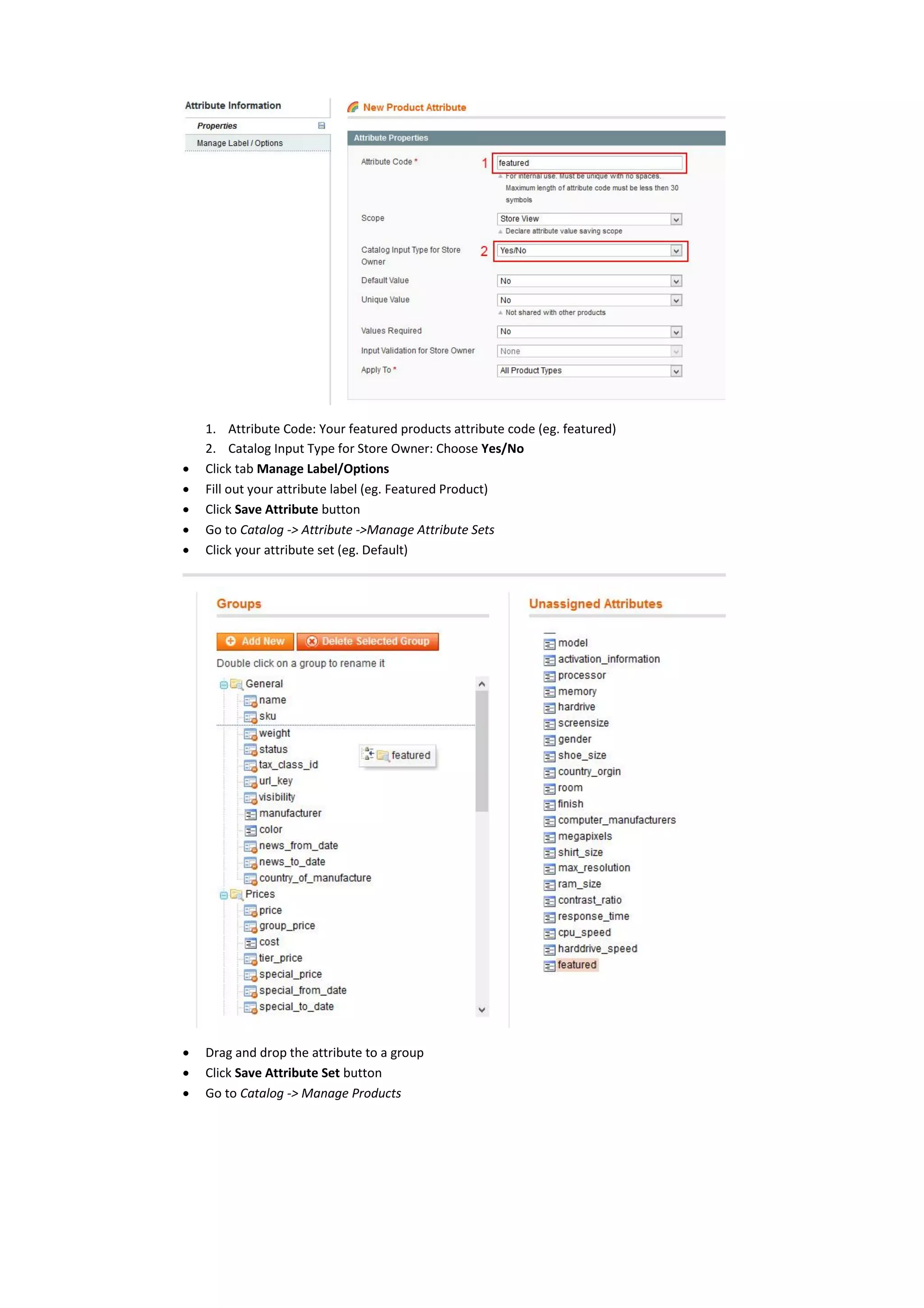 1. Attribute Code: Your featured products attribute code (eg. featured)
2. Catalog Input Type for Store Owner: Choose Yes/No
 Click tab Manage Label/Options
 Fill out your attribute label (eg. Featured Product)
 Click Save Attribute button
 Go to Catalog -> Attribute ->Manage Attribute Sets
 Click your attribute set (eg. Default)
 Drag and drop the attribute to a group
 Click Save Attribute Set button
 Go to Catalog -> Manage Products
 