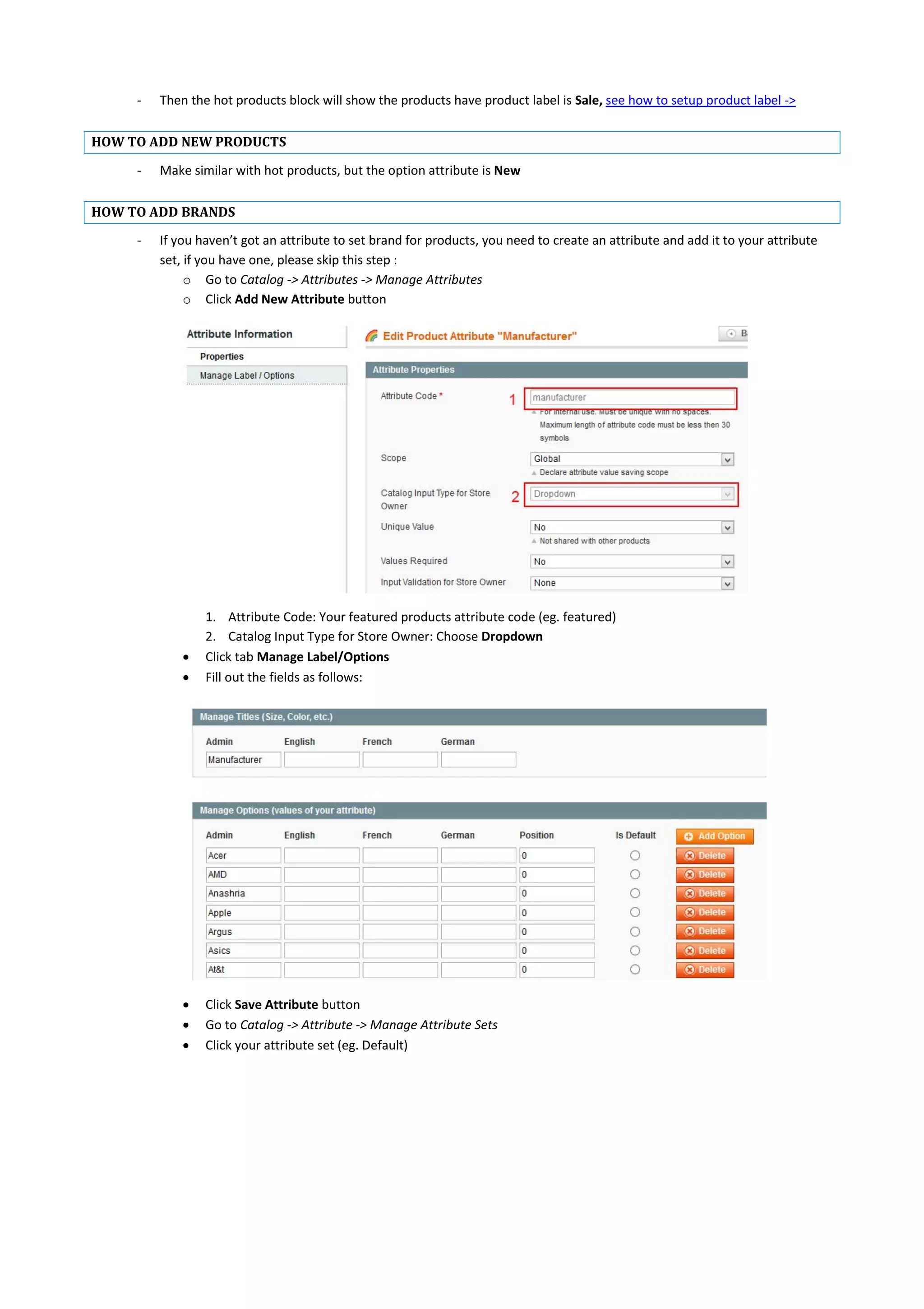 - Then the hot products block will show the products have product label is Sale, see how to setup product label ->
HOW TO ADD NEW PRODUCTS
- Make similar with hot products, but the option attribute is New
HOW TO ADD BRANDS
- If you haven’t got an attribute to set brand for products, you need to create an attribute and add it to your attribute
set, if you have one, please skip this step :
o Go to Catalog -> Attributes -> Manage Attributes
o Click Add New Attribute button
1. Attribute Code: Your featured products attribute code (eg. featured)
2. Catalog Input Type for Store Owner: Choose Dropdown
 Click tab Manage Label/Options
 Fill out the fields as follows:
 Click Save Attribute button
 Go to Catalog -> Attribute -> Manage Attribute Sets
 Click your attribute set (eg. Default)
 