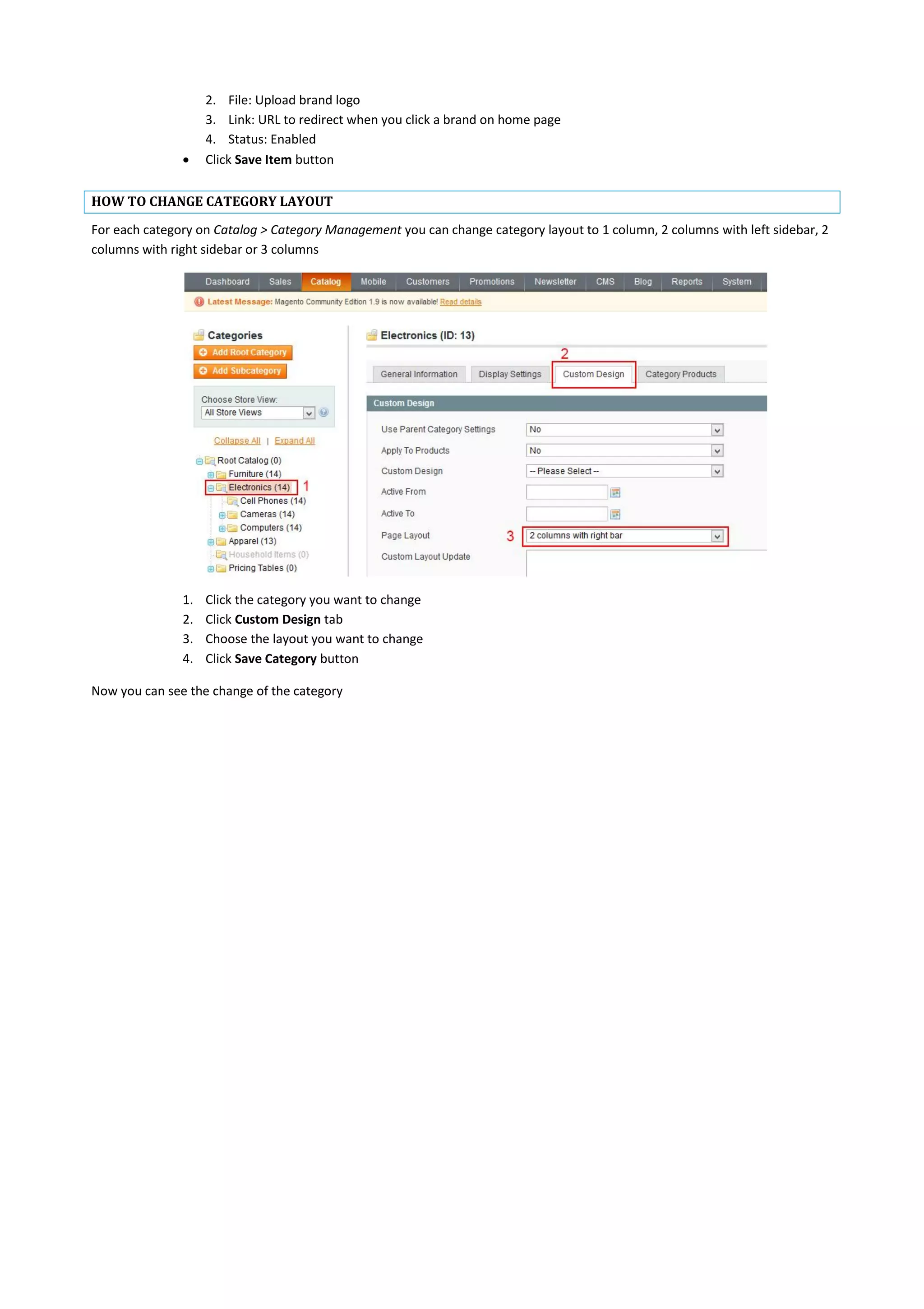 2. File: Upload brand logo
3. Link: URL to redirect when you click a brand on home page
4. Status: Enabled
 Click Save Item button
HOW TO CHANGE CATEGORY LAYOUT
For each category on Catalog > Category Management you can change category layout to 1 column, 2 columns with left sidebar, 2
columns with right sidebar or 3 columns
1. Click the category you want to change
2. Click Custom Design tab
3. Choose the layout you want to change
4. Click Save Category button
Now you can see the change of the category
 