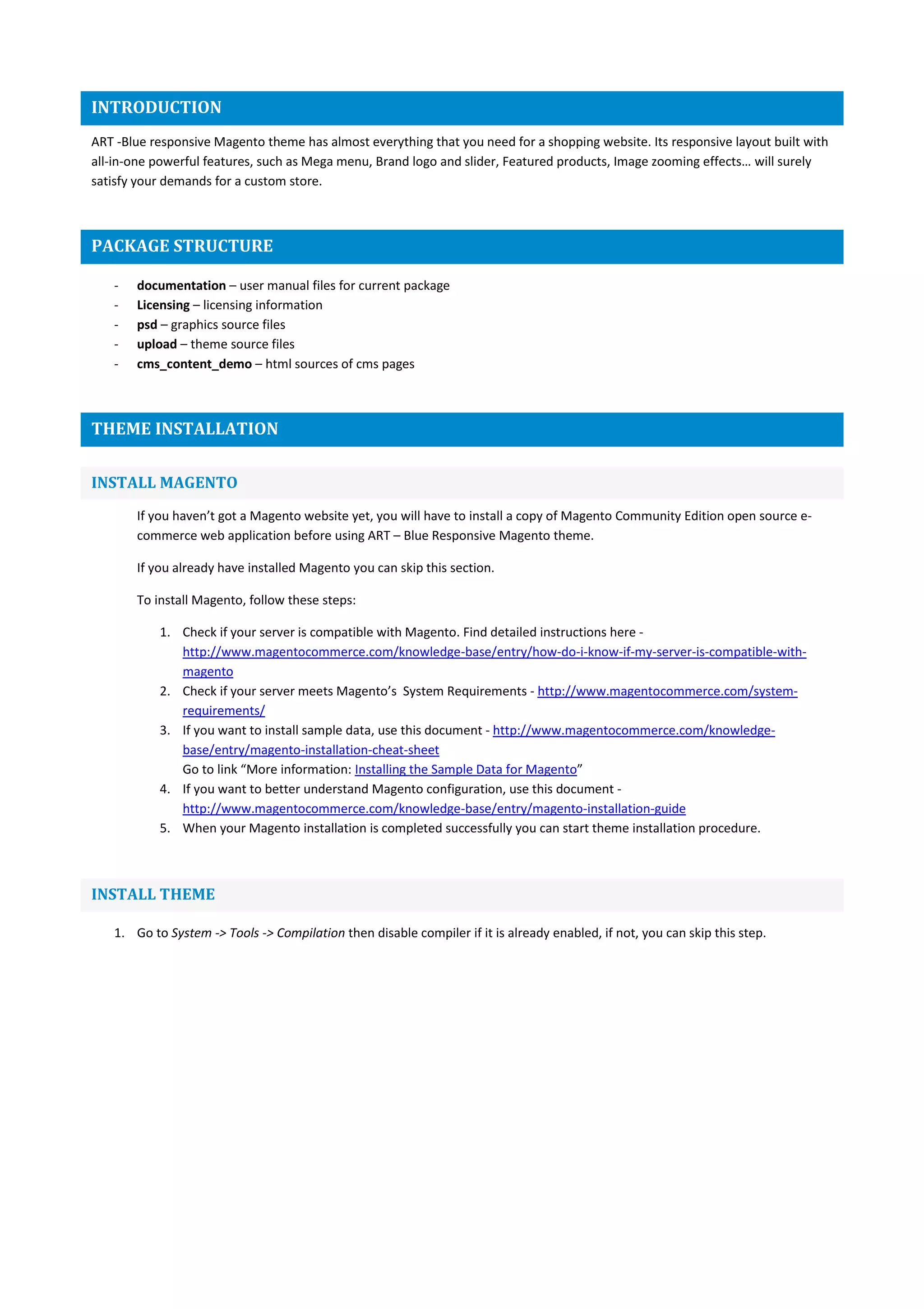 INTRODUCTION
ART -Blue responsive Magento theme has almost everything that you need for a shopping website. Its responsive layout built with
all-in-one powerful features, such as Mega menu, Brand logo and slider, Featured products, Image zooming effects… will surely
satisfy your demands for a custom store.
PACKAGE STRUCTURE
- documentation – user manual files for current package
- Licensing – licensing information
- psd – graphics source files
- upload – theme source files
- cms_content_demo – html sources of cms pages
THEME INSTALLATION
INSTALL MAGENTO
If you haven’t got a Magento website yet, you will have to install a copy of Magento Community Edition open source e-
commerce web application before using ART – Blue Responsive Magento theme.
If you already have installed Magento you can skip this section.
To install Magento, follow these steps:
1. Check if your server is compatible with Magento. Find detailed instructions here -
http://www.magentocommerce.com/knowledge-base/entry/how-do-i-know-if-my-server-is-compatible-with-
magento
2. Check if your server meets Magento’s System Requirements - http://www.magentocommerce.com/system-
requirements/
3. If you want to install sample data, use this document - http://www.magentocommerce.com/knowledge-
base/entry/magento-installation-cheat-sheet
Go to link “More information: Installing the Sample Data for Magento”
4. If you want to better understand Magento configuration, use this document -
http://www.magentocommerce.com/knowledge-base/entry/magento-installation-guide
5. When your Magento installation is completed successfully you can start theme installation procedure.
INSTALL THEME
1. Go to System -> Tools -> Compilation then disable compiler if it is already enabled, if not, you can skip this step.
 