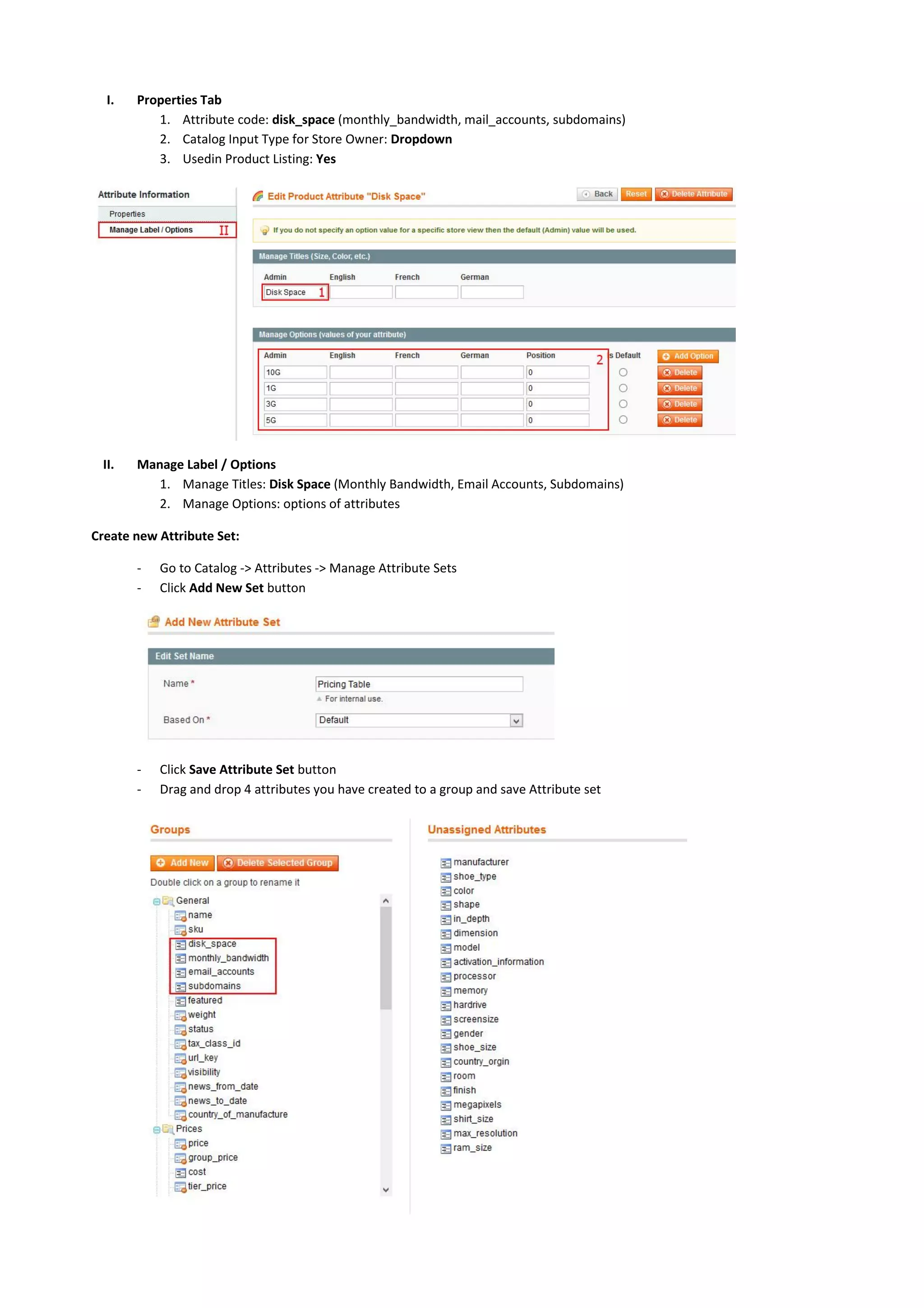 I. Properties Tab
1. Attribute code: disk_space (monthly_bandwidth, mail_accounts, subdomains)
2. Catalog Input Type for Store Owner: Dropdown
3. Usedin Product Listing: Yes
II. Manage Label / Options
1. Manage Titles: Disk Space (Monthly Bandwidth, Email Accounts, Subdomains)
2. Manage Options: options of attributes
Create new Attribute Set:
- Go to Catalog -> Attributes -> Manage Attribute Sets
- Click Add New Set button
- Click Save Attribute Set button
- Drag and drop 4 attributes you have created to a group and save Attribute set
 