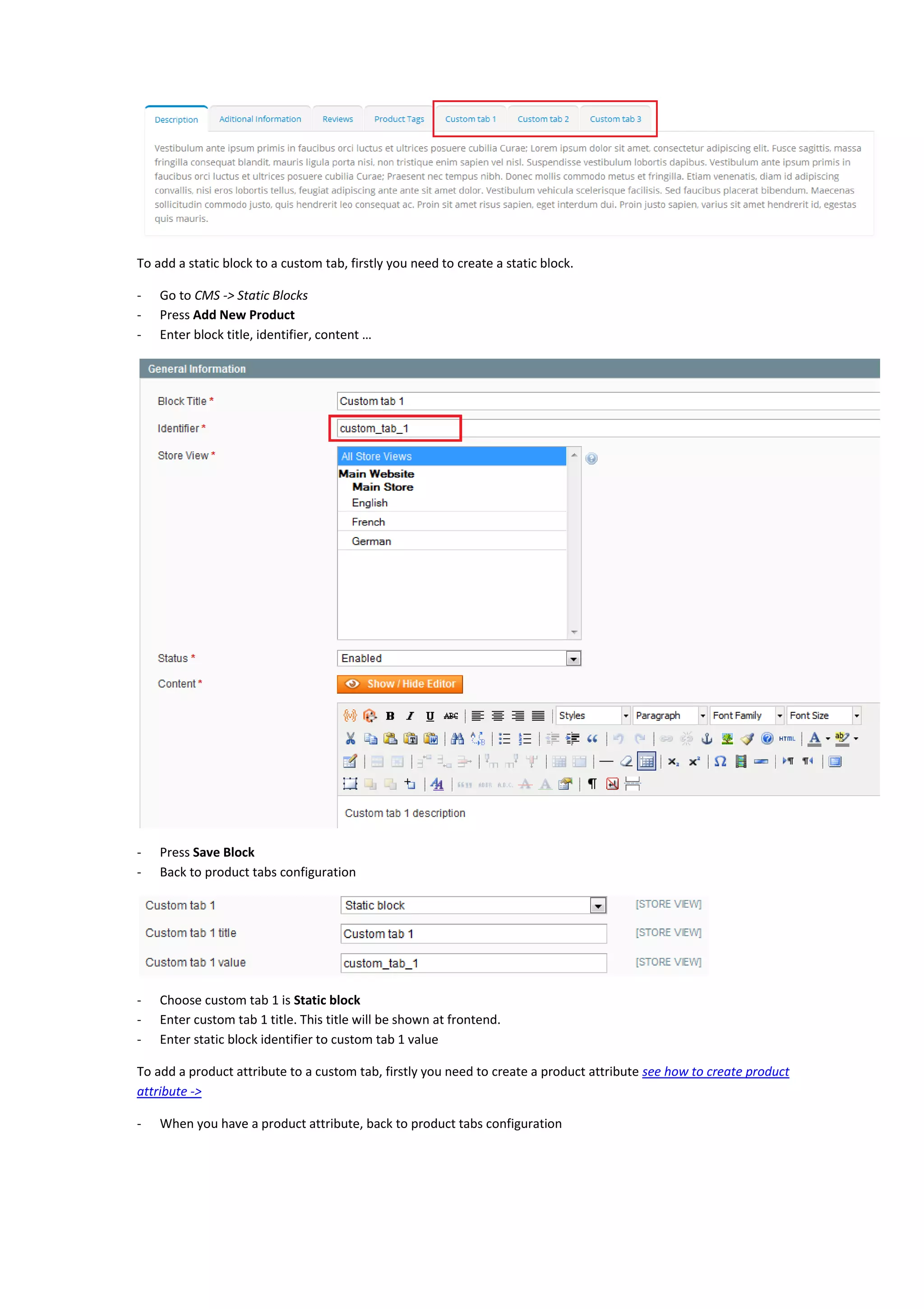To add a static block to a custom tab, firstly you need to create a static block.
- Go to CMS -> Static Blocks
- Press Add New Product
- Enter block title, identifier, content …
- Press Save Block
- Back to product tabs configuration
- Choose custom tab 1 is Static block
- Enter custom tab 1 title. This title will be shown at frontend.
- Enter static block identifier to custom tab 1 value
To add a product attribute to a custom tab, firstly you need to create a product attribute see how to create product
attribute ->
- When you have a product attribute, back to product tabs configuration
 