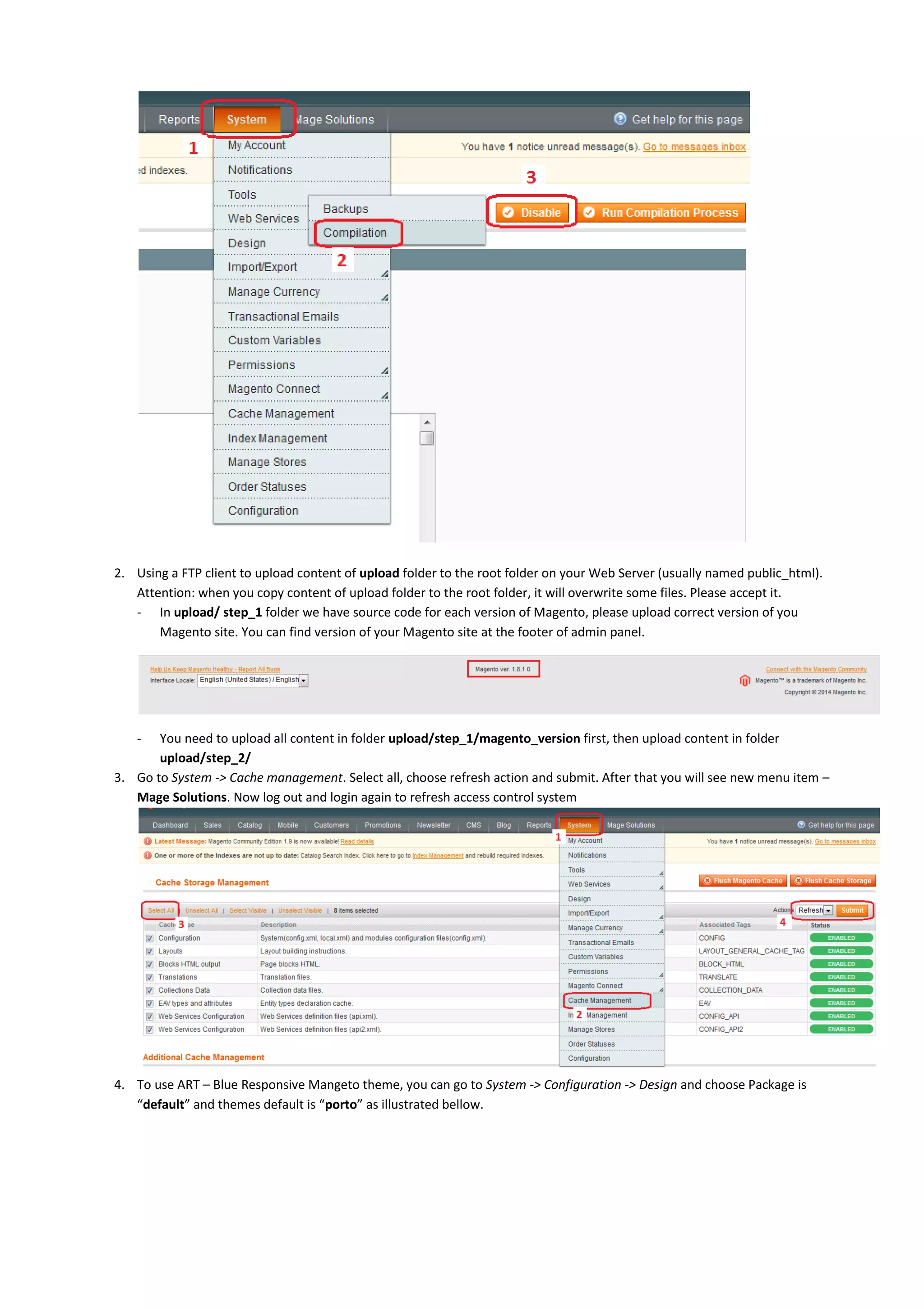 2. Using a FTP client to upload content of upload folder to the root folder on your Web Server (usually named public_html).
Attention: when you copy content of upload folder to the root folder, it will overwrite some files. Please accept it.
- In upload/ step_1 folder we have source code for each version of Magento, please upload correct version of you
Magento site. You can find version of your Magento site at the footer of admin panel.
- You need to upload all content in folder upload/step_1/magento_version first, then upload content in folder
upload/step_2/
3. Go to System -> Cache management. Select all, choose refresh action and submit. After that you will see new menu item –
Mage Solutions. Now log out and login again to refresh access control system
4. To use ART – Blue Responsive Mangeto theme, you can go to System -> Configuration -> Design and choose Package is
“default” and themes default is “porto” as illustrated bellow.
 