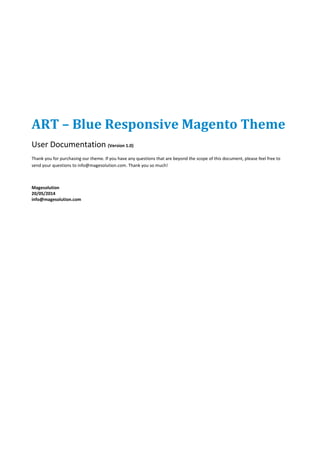 ART – Blue Responsive Magento Theme
User Documentation (Version 1.0)
Thank you for purchasing our theme. If you have any questions that are beyond the scope of this document, please feel free to
send your questions to info@magesolution.com. Thank you so much!
Magesolution
20/05/2014
info@magesolution.com
 