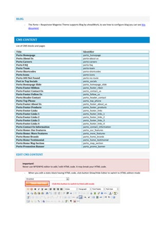 BLOG
- The Porto – Responsive Magento Theme supports Blog by aheadWork, to see how to configure blog you can see this
document
CMS CONTENT
List of CMS blocks and pages
Title Identifier
Porto Homepage porto_homepage
Porto About Us porto-about-us
Porto Careers porto-careers
Porto FAQ porto-faq
Porto Team porto-team
Porto Shortcodes porto-shortcodes
Porto Icons porto-icons
Porto 404 Not Found porto-no-route
Port to Top Socials porto_socials
Porto Homepage Slide porto_homepage_slide
Porto Footer Ribbon porto_footer_ribon
Porto Footer Contact Us porto_contact_us
Porto Footer Follow Us porto_follow_us
Porto Header Contact porto_header_contact
Porto Top Phone porto_top_phone
Porto Footer About Us porto_footer_about_us
Porto Footer Products porto_footer_products
Porto Footer Links porto_footer_links
Porto Footer Links 1 porto_footer_links_1
Porto Footer Links 2 porto_footer_links_2
Porto Footer Links 3 porto_footer_links_3
Porto Footer Links 4 porto_footer_links_4
Porto Contact Us Information porto_contact_information
Porto Home: Our Features porto_our_features
Porto Home: More Features porto_more_features
Porto Home Brands porto_home_brands
Porto Home Testimonial porto_home_testimonial
Porto Home Map Section porto_map_section
Porto Promotion Banner porto_promo_banner
EDIT CMS CONTENT
Important!
Never use WYSIWYG editor to add / edit HTML code. It may break your HTML code.
- When you edit a static block having HTML code, click button Show/Hide Editor to switch to HTML edition mode
 