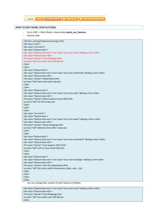 HOW TO EDIT HOME: OUR FEATURES
- Go to CMS -> Static Blocks, choose block porto_our_features
- Default code
<h2>Our <strong>Features</strong></h2>
<div class="row">
<div class="col-md-6">
<div class="feature-box">
<div class="feature-box-icon"><em class="icon icon-truck">&nbsp;</em></div>
<div class="feature-box-info">
<h4 class="shorter">Free Shipping</h4>
<p class="tall">on orders over $45.00</p>
</div>
</div>
<div class="feature-box">
<div class="feature-box-icon"><em class="icon icon-certificate">&nbsp;</em></div>
<div class="feature-box-info">
<h4 class="shorter">Daily Deals</h4>
<p class="tall">best price each day</p>
</div>
</div>
<div class="feature-box">
<div class="feature-box-icon"><em class="icon icon-user">&nbsp;</em></div>
<div class="feature-box-info">
<h4 class="shorter">New Customer Save 20%</h4>
<p class="tall">on first order</p>
</div>
</div>
</div>
<div class="col-md-6">
<div class="feature-box">
<div class="feature-box-icon"><em class="icon icon-plane">&nbsp;</em></div>
<div class="feature-box-info">
<h4 class="shorter">Quick Shipping</h4>
<p class="tall">delivery items after 1 day</p>
</div>
</div>
<div class="feature-box">
<div class="feature-box-icon"><em class="icon icon-comments">&nbsp;</em></div>
<div class="feature-box-info">
<h4 class="shorter">Live Support 24/7</h4>
<p class="tall">call us if you need help</p>
</div>
</div>
<div class="feature-box">
<div class="feature-box-icon"><em class="icon icon-envelope">&nbsp;</em></div>
<div class="feature-box-info">
<h4 class="shorter">Join Our Newsletter</h4>
<p class="tall">for more useful infomations, deals, sale...</p>
</div>
</div>
</div>
</div>
- You can change title, content of each feature as follows:
<div class="feature-box-icon"><em class="icon icon-truck">&nbsp;</em></div>
<div class="feature-box-info">
<h4 class="shorter">Free Shipping</h4>
<p class="tall">on orders over $45.00</p>
</div>
 