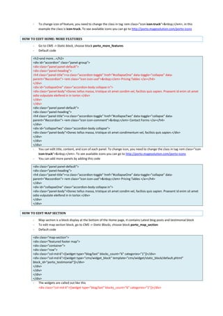 - To change icon of feature, you need to change the class in tag <em class="icon icon-truck">&nbsp;</em>, in this
example the class is icon-truck. To see available icons you can go to http://porto.magesolution.com/porto-icons
HOW TO EDIT HOME: MORE FEATURES
- Go to CMS -> Static block, choose block porto_more_features
- Default code
<h2>and more...</h2>
<div id="accordion" class="panel-group">
<div class="panel panel-default">
<div class="panel-heading">
<h4 class="panel-title"><a class="accordion-toggle" href="#collapseOne" data-toggle="collapse" data-
parent="#accordion"> <em class="icon icon-usd">&nbsp;</em> Pricing Tables </a></h4>
</div>
<div id="collapseOne" class="accordion-body collapse in">
<div class="panel-body">Donec tellus massa, tristique sit amet condim vel, facilisis quis sapien. Praesent id enim sit amet
odio vulputate eleifend in in tortor.</div>
</div>
</div>
<div class="panel panel-default">
<div class="panel-heading">
<h4 class="panel-title"><a class="accordion-toggle" href="#collapseTwo" data-toggle="collapse" data-
parent="#accordion"> <em class="icon icon-comment">&nbsp;</em> Contact Forms </a></h4>
</div>
<div id="collapseTwo" class="accordion-body collapse">
<div class="panel-body">Donec tellus massa, tristique sit amet condimentum vel, facilisis quis sapien.</div>
</div>
</div>
</div>
- You can edit title, content, and icon of each panel. To change icon, you need to change the class in tag <em class="icon
icon-truck">&nbsp;</em>. To see available icons you can go to http://porto.magesolution.com/porto-icons
- You can add more panels by adding this code
<div class="panel panel-default">
<div class="panel-heading">
<h4 class="panel-title"><a class="accordion-toggle" href="#collapseOne" data-toggle="collapse" data-
parent="#accordion"> <em class="icon icon-usd">&nbsp;</em> Pricing Tables </a></h4>
</div>
<div id="collapseOne" class="accordion-body collapse in">
<div class="panel-body">Donec tellus massa, tristique sit amet condim vel, facilisis quis sapien. Praesent id enim sit amet
odio vulputate eleifend in in tortor.</div>
</div>
</div>
HOW TO EDIT MAP SECTION
- Map section is a block display at the bottom of the Home page, it contains Latest blog posts and testimonial block
- To edit map section block, go to CMS -> Static Blocks, choose block porto_map_section
- Default code
<div class="map-section">
<div class="featured footer map">
<div class="container">
<div class="row">
<div class="col-md-6">{{widget type="blog/last" blocks_count="6" categories="1"}}</div>
<div class="col-md-6">{{widget type="cms/widget_block" template="cms/widget/static_block/default.phtml"
block_id="porto_testimonial"}}</div>
</div>
</div>
</div>
</div>
- The widgets are called out like this
<div class="col-md-6">{{widget type="blog/last" blocks_count="6" categories="1"}}</div>
 