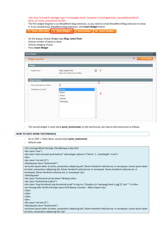 <div class="col-md-6">{{widget type="cms/widget_block" template="cms/widget/static_block/default.phtml"
block_id="porto_testimonial"}}</div>
- The first widget blog/last is an AheadWork blog extension, so you need to install AheadWord Blog extension to show
it. If you already have aheadWork blog extension, click Insert Widget button
- On the popup, choose Widget type Blog: Latest Posts
- Choose number of posts to show
- Choose category of post
- Press Insert Widget
- The second widget is static block porto_testimonial, to edit testimonial, see how to edit testimonial as follows:
HOW TO EDIT HOME TESTIMONIAL
- Go to CMS -> Static Block, choose block porto_testimonial
- Default code
<h2><strong>What</strong> Client&rsquo;s Say</h2>
<div class="row">
<div class="owl-carousel push-bottom" data-plugin-options="{'items': 1, 'autoHeight': true}">
<div>
<div class="col-md-12">
<blockquote class="testimonial">
<p>Lorem ipsum dolor sit amet, consectetur adipiscing elit. Donec hendrerit vehicula est, in consequat. Lorem ipsum dolor
sit amet, consectetur adipiscing elit. Donec hendrerit vehicula est, in consequat. Donec hendrerit vehicula est, in
consequat. Donec hendrerit vehicula est, in consequat.</p>
</blockquote>
<div class="testimonial-arrow-down">&nbsp;</div>
<div class="testimonial-author">
<div class="img-thumbnail img-thumbnail-small"><img src="{{media url="wysiwyg/client-1.jpg"}}" alt="" /></div>
<p><strong>John Smith</strong><span>CEO &amp; Founder - Okler</span></p>
</div>
</div>
</div>
<div>
<div class="col-md-12">
<blockquote class="testimonial">
<p>Lorem ipsum dolor sit amet, consectetur adipiscing elit. Donec hendrerit vehicula est, in consequat. Lorem ipsum dolor
sit amet, consectetur adipiscing elit.</p>
 