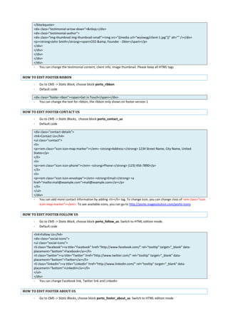 </blockquote>
<div class="testimonial-arrow-down">&nbsp;</div>
<div class="testimonial-author">
<div class="img-thumbnail img-thumbnail-small"><img src="{{media url="wysiwyg/client-1.jpg"}}" alt="" /></div>
<p><strong>John Smith</strong><span>CEO &amp; Founder - Okler</span></p>
</div>
</div>
</div>
</div>
</div>
- You can change the testimonial content, client info, image thumbnail. Please keep all HTML tags
HOW TO EDIT FOOTER RISBON
- Go to CMS -> Static Block, choose block porto_ribbon
- Default code
<div class="footer-ribon"><span>Get in Touch</span></div>
- You can change the text for ribbon, the ribbon only shows on footer version 1
HOW TO EDIT FOOTER CONTACT US
- Go to CMS -> Static Blocks, choose block porto_contact_us
- Default code
<div class="contact-details">
<h4>Contact Us</h4>
<ul class="contact">
<li>
<p><em class="icon icon-map-marker"></em> <strong>Address:</strong> 1234 Street Name, City Name, United
States</p>
</li>
<li>
<p><em class="icon icon-phone"></em> <strong>Phone:</strong> (123) 456-7890</p>
</li>
<li>
<p><em class="icon icon-envelope"></em> <strong>Email:</strong> <a
href="mailto:mail@example.com">mail@example.com</a></p>
</li>
</ul>
</div>
- You can add more contact information by adding <li></li> tag. To change icon, you can change class of <em class="icon
icon-map-marker"></em>. To see available icons, you can go to http://porto.magesolution.com/porto-icons
HOW TO EDIT FOOTER FOLLOW US
- Go to CMS -> Static Block, choose block porto_follow_us. Switch to HTML edition mode.
- Default code
<h4>Follow Us</h4>
<div class="social-icons">
<ul class="social-icons">
<li class="facebook"><a title="Facebook" href="http://www.facebook.com/" rel="tooltip" target="_blank" data-
placement="bottom">Facebook</a></li>
<li class="twitter"><a title="Twitter" href="http://www.twitter.com/" rel="tooltip" target="_blank" data-
placement="bottom">Twitter</a></li>
<li class="linkedin"><a title="Linkedin" href="http://www.linkedin.com/" rel="tooltip" target="_blank" data-
placement="bottom">Linkedin</a></li>
</ul>
</div>
- You can change Facebook link, Twitter link and Linkedin
HOW TO EDIT FOOTER ABOUT US
- Go to CMS -> Static Blocks, choose block porto_footer_about_us. Switch to HTML edition mode
 