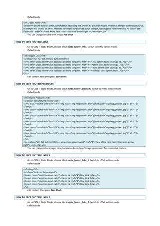 - Default code
<h4>About Porto</h4>
<p>Lorem ipsum dolor sit amet, consectetur adipiscing elit. Donec eu pulvinar magna. Phasellus semper scelerisque purus,
et semper nisl lacinia sit amet. Praesent venenatis turpis vitae purus semper, eget sagittis velit venenatis. <a class="btn-
flat btn-xs" href="#">View More <em class="icon icon-arrow-right"></em></a></p>
- You can change content then press Save Block
HOW TO EDIT FOOTER LINKS
- Go to CMS -> Static Blocks, choose block porto_footer_links. Switch to HTML edition mode
- Default code
<h4>Recent Links</h4>
<ul class="nav nav-list primary push-bottom">
<li><a title="Class aptent taciti sociosqu ad litora torquent" href="#">Class aptent taciti sociosqu ad...</a></li>
<li><a title="Class aptent taciti sociosqu ad litora torquent" href="#">Aptent class taciti sociosqu...</a></li>
<li><a title="Class aptent taciti sociosqu ad litora torquent" href="#">Taciti aptent class sociosqu ad...</a></li>
<li><a title="Class aptent taciti sociosqu ad litora torquent" href="#">Sociosqu class aptent taciti...</a></li>
</ul>
- Edit content here then press Save Block
HOW TO EDIT FOOTER PRODUCTS
- Go to CMS -> Static Blocks, choose block porto_footer_products. Switch to HTML edition mode.
- Default code
<h4>Recent Products</h4>
<ul class="list-unstyled recent-work">
<li><a class="thumb-info" href="#"> <img class="img-responsive" src="{{media url="wysiwyg/project.jpg"}}" alt="" />
</a></li>
<li><a class="thumb-info" href="#"> <img class="img-responsive" src="{{media url="wysiwyg/project.jpg"}}" alt="" />
</a></li>
<li><a class="thumb-info" href="#"> <img class="img-responsive" src="{{media url="wysiwyg/project.jpg"}}" alt="" />
</a></li>
<li><a class="thumb-info" href="#"> <img class="img-responsive" src="{{media url="wysiwyg/project.jpg"}}" alt="" />
</a></li>
<li><a class="thumb-info" href="#"> <img class="img-responsive" src="{{media url="wysiwyg/project.jpg"}}" alt="" />
</a></li>
<li><a class="thumb-info" href="#"> <img class="img-responsive" src="{{media url="wysiwyg/project.jpg"}}" alt="" />
</a></li>
</ul>
<p><a class="btn-flat pull-right btn-xs view-more-recent-work" href="#">View More <em class="icon icon-arrow-
right"></em></a></p>
- You can change other images here, but please keep class=”image-responsive” for responsive feature.
HOW TO EDIT FOOTER LINKS 1
- Go to CMS -> Static Blocks, choose block porto_footer_links_1. Switch to HTML edition mode.
- Default code
<h5>Blog</h5>
<ul class="list icons list-unstyled">
<li><em class="icon icon-caret-right"></em> <a href="#">Blog Link 1</a></li>
<li><em class="icon icon-caret-right"></em> <a href="#">Blog Link 2</a></li>
<li><em class="icon icon-caret-right"></em> <a href="#">Blog Link 3</a></li>
<li><em class="icon icon-caret-right"></em> <a href="#">Blog Link 4</a></li>
</ul>
- Edit content then press Save Block
HOW TO EDIT FOOTER LINKS 2
- Go to CMS -> Static Blocks, choose block porto_footer_links_2. Switch to HTML edition mode.
- Default code
 