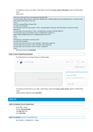 - To change this content, go to CMS -> Static Blocks, choose block porto_contact_information. Switch to HTML edition
mode
- Default code
<h4 class="push-top">Get in <strong>touch</strong></h4>
<p>Lorem ipsum dolor sit amet, consectetur adipiscing elit. Curabitur eget leo at velit imperdiet varius. In eu ipsum vitae
velit congue iaculis vitae at risus.</p>
<hr />
<h4>The <strong>Office</strong></h4>
<ul class="list-unstyled">
<li><em class="icon icon-map-marker"></em> <strong>Address:</strong> 1234 Street Name, City Name, United
States</li>
<li><em class="icon icon-phone"></em> <strong>Phone:</strong> (123) 456-7890</li>
<li><em class="icon icon-envelope"></em> <strong>Email:</strong> <a
href="mailto:mail@example.com">mail@example.com</a></li>
</ul>
<hr />
<h4>Business <strong>Hours</strong></h4>
<ul class="list-unstyled">
<li><em class="icon icon-time"></em> Monday - Friday 9am to 5pm</li>
<li><em class="icon icon-time"></em> Saturday - 9am to 2pm</li>
<li><em class="icon icon-time"></em> Sunday - Closed</li>
</ul>
- Edit content then press Save Block
HOW TO EDIT PROMOTION BANNER
- Promotion banner is an image showing on checkout page
- To change promotion banner, go to CMS -> Static Blocks, choose block porto_promo_banner. Switch to HTML edition
mode.
- Upload another image then press Save Block
HOW TO
HOW TO CHANGE TILE OF HOME PAGE
- Go to CMS -> Pages
- Choose Porto Homepage
- Edit Page Title field.
- Press Save Page.
HOW TO CHANGE DEFAULT WELCOME MSG!
- Go to System -> Configuration -> Design
 