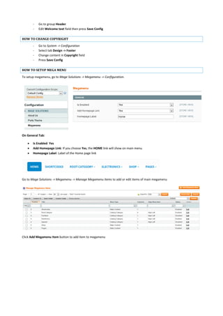 - Go to group Header
- Edit Welcome text field then press Save Config
HOW TO CHANGE COPYRIGHT
- Go to System -> Configuration
- Select tab Design -> Footer
- Change content in Copyright field
- Press Save Config
HOW TO SETUP MEGA MENU
To setup megamenu, go to Mage Solutions -> Megamenu -> Configuration.
On General Tab:
 Is Enabled: Yes
 Add Homepage Link: If you choose Yes, the HOME link will show on main menu
 Homepage Label: Label of the Home page link
Go to Mage Solutions -> Megamenu -> Manage Megamenu Items to add or edit items of main megamenu
Click Add Megamenu Item button to add item to megamenu
 