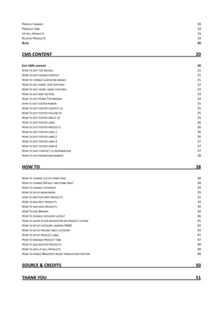 PRODUCT IMAGES 18
PRODUCT TABS 19
UP SELL PRODUCTS 19
RELATED PRODUCTS 19
BLOG 20
CMS CONTENT 20
EDIT CMS CONTENT 20
HOW TO EDIT TOP SOCIALS 21
HOW TO EDIT HEADER CONTACT 21
HOW TO CHANGE SLIDESHOW IMAGES 21
HOW TO EDIT HOME: OUR FEATURES 22
HOW TO EDIT HOME: MORE FEATURES 23
HOW TO EDIT MAP SECTION 23
HOW TO EDIT HOME TESTIMONIAL 24
HOW TO EDIT FOOTER RISBON 25
HOW TO EDIT FOOTER CONTACT US 25
HOW TO EDIT FOOTER FOLLOW US 25
HOW TO EDIT FOOTER ABOUT US 25
HOW TO EDIT FOOTER LINKS 26
HOW TO EDIT FOOTER PRODUCTS 26
HOW TO EDIT FOOTER LINKS 1 26
HOW TO EDIT FOOTER LINKS 2 26
HOW TO EDIT FOOTER LINKS 3 27
HOW TO EDIT FOOTER LINKS 4 27
HOW TO EIDIT CONTACT US INFORMATION 27
HOW TO EDIT PROMOTION BANNER 28
HOW TO 28
HOW TO CHANGE TILE OF HOME PAGE 28
HOW TO CHANGE DEFAULT WELCOME MSG! 28
HOW TO CHANGE COPYRIGHT 29
HOW TO SETUP MEGA MENU 29
HOW TO ADD FEATURED PRODUCTS 31
HOW TO ADD HOT PRODUCTS 33
HOW TO ADD NEW PRODUCTS 34
HOW TO ADD BRANDS 34
HOW TO CHANGE CATEGORY LAYOUT 36
HOW TO SHOW FILTER NAVIGATION ON PRODUCT LISTING 41
HOW TO SETUP CATEGORY LANDING PAGE 42
HOW TO SETUP PRICING TABLE CATEGORY 43
HOW TO SETUP PRODUCT LABEL 47
HOW TO MANAGE PRODUCT TABS 47
HOW TO ADD RELATED PRODUCTS 49
HOW TO ADD UP-SELL PRODUCTS 49
HOW TO ENABLE MAGENTO INLINE TRANSLATION FEATURE 49
SOURCE & CREDITS 50
THANK YOU 51
 