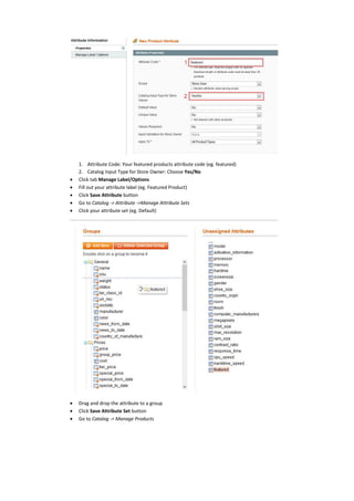 1. Attribute Code: Your featured products attribute code (eg. featured)
2. Catalog Input Type for Store Owner: Choose Yes/No
 Click tab Manage Label/Options
 Fill out your attribute label (eg. Featured Product)
 Click Save Attribute button
 Go to Catalog -> Attribute ->Manage Attribute Sets
 Click your attribute set (eg. Default)
 Drag and drop the attribute to a group
 Click Save Attribute Set button
 Go to Catalog -> Manage Products
 