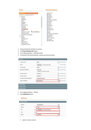  Drag and drop the attribute to a group
 Click Save Attribute Set button
 Go to Mage Solutions -> ART Blue theme
 On General Tab, Brand Attribute: choose your Brand attribute
 Go to Mage Solutions -> Brands
 Click Add Brand button
1. Option: Choose a brand
 