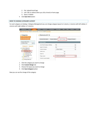 2. File: Upload brand logo
3. Link: URL to redirect when you click a brand on home page
4. Status: Enabled
 Click Save Item button
HOW TO CHANGE CATEGORY LAYOUT
For each category on Catalog > Category Management you can change category layout to 1 column, 2 columns with left sidebar, 2
columns with right sidebar or 3 columns
1. Click the category you want to change
2. Click Custom Design tab
3. Choose the layout you want to change
4. Click Save Category button
Now you can see the change of the category
 