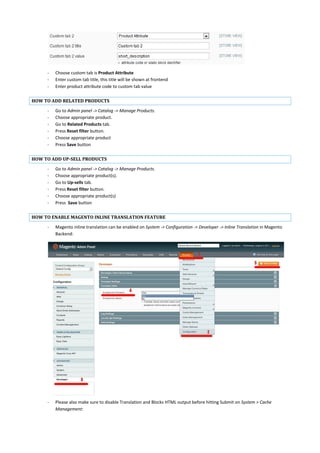 - Choose custom tab is Product Attribute
- Enter custom tab title, this title will be shown at frontend
- Enter product attribute code to custom tab value
HOW TO ADD RELATED PRODUCTS
- Go to Admin panel -> Catalog -> Manage Products.
- Choose appropriate product.
- Go to Related Products tab.
- Press Reset filter button.
- Choose appropriate product
- Press Save button
HOW TO ADD UP-SELL PRODUCTS
- Go to Admin panel -> Catalog -> Manage Products.
- Choose appropriate product(s).
- Go to Up-sells tab.
- Press Reset filter button.
- Choose appropriate product(s)
- Press Save button
HOW TO ENABLE MAGENTO INLINE TRANSLATION FEATURE
- Magento inline translation can be enabled on System -> Configuration -> Developer -> Inline Translation in Magento
Backend:
- Please also make sure to disable Translation and Blocks HTML output before hitting Submit on System > Cache
Management:
 