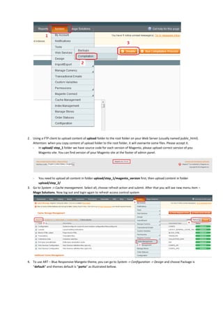 2. Using a FTP client to upload content of upload folder to the root folder on your Web Server (usually named public_html).
Attention: when you copy content of upload folder to the root folder, it will overwrite some files. Please accept it.
- In upload/ step_1 folder we have source code for each version of Magento, please upload correct version of you
Magento site. You can find version of your Magento site at the footer of admin panel.
- You need to upload all content in folder upload/step_1/magento_version first, then upload content in folder
upload/step_2/
3. Go to System -> Cache management. Select all, choose refresh action and submit. After that you will see new menu item –
Mage Solutions. Now log out and login again to refresh access control system
4. To use ART – Blue Responsive Mangeto theme, you can go to System -> Configuration -> Design and choose Package is
“default” and themes default is “porto” as illustrated bellow.
 
