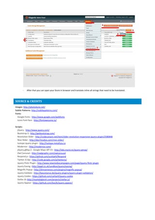 - After that you can open your Store in browser and translate inline all strings that need to be translated.
SOURCE & CREDITS
Images: http://photodune.net/
Subtle Patterns: http://subtlepatterns.com/
Fonts:
Google Fonts - http://www.google.com/webfonts
Icons Font-face - http://fontawesome.io/
Scripts:
jQuery - http://www.jquery.com/
Bootstrap 3 - http://getbootstrap.com/
Revolution Slider - http://codecanyon.net/item/slider-revolution-responsive-jquery-plugin/2580848
Nivo Slider - http://dev7studios.com/nivo-slider/
Isotope Jquery plugin - http://isotope.metafizzy.co
Modernizr - http://modernizr.com/
jQuery gMap 2 - Google Maps API V3 - http://labs.mario.ec/jquery-gmap/
Owl Carousel - http://owlgraphic.com/owlcarousel
Respond.js - https://github.com/scottjehl/Respond
Twitter JS Api - http://code.google.com/p/twitterjs/
Jquery Flickr Plugin - http://www.newmediacampaigns.com/page/jquery-flickr-plugin
Jquery Easing - http://gsgd.co.uk/sandbox/jquery/easing/
Magnific Popup - http://dimsemenov.com/plugins/magnific-popup/
Jquery Validate - http://bassistance.de/jquery-plugins/jquery-plugin-validation/
Jquery Cookie - https://github.com/carhartl/jquery-cookie
Stellar.JS- http://markdalgleish.com/projects/stellar.js/
Jquery Appear - https://github.com/bas2k/jquery.appear/
 