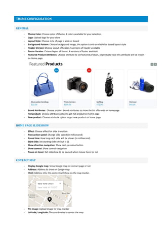 THEME CONFIGURATION
GENERAL
- Theme Color: Choose color of theme, 8 colors available for your selection.
- Logo: Upload logo for your store
- Layout Style: Choose style of page is wide or boxed
- Background Pattern: Choose background image, this option is only available for boxed layout style
- Header Version: Choose layout of header, 6 versions of header available
- Footer Version: Choose layout of footer, 4 versions of footer available
- Featured Product Attributes: Choose attribute to set featured product, all products have this attribute will be shown
on Home page.
- Brand Attributes: Choose product brand attributes to show the list of brands on homepage
- Hot product: Choose attribute option to get hot product on home page
- New product: Choose attribute option to get new product on home page
HOME PAGE SLIDESHOW
- Effect: Choose effect for slide transition
- Transaction speed: Change slide speed (in millisecond)
- Pause time: How long each slide will be shown (in millisecond)
- Start slide: Set starting slide (default is 0)
- Show direction navigation: Show next, previous button
- Show control: Show control navigation
- Pause on hover: Set slideshow to be paused when mouse hover or not
CONTACT MAP
- Display Google map: Show Google map on contact page or not
- Address: Address to show on Google map
- Html: Address info, this content will show on the map marker.
- Pin Image: Upload image for map marker
- Latitude, Longitude: The coordinates to center the map
 