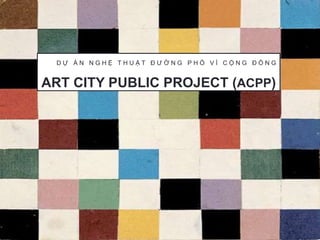 ART CITY PUBLIC PROJECT (ACPP)
D Ự Á N N G H Ệ T H U Ậ T Đ Ư Ờ N G P H Ố V Ì C Ộ N G Đ Ồ N G
 