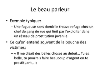 Le beau parleur
• Exemple typique:
– Une fugueuse sans domicile trouve refuge chez un
chef de gang de rue qui finit par l’exploiter dans
un réseau de prostitution juvénile.
• Ce qu’on entend souvent de la bouche des
victimes:
– « Il me disait des belles choses au début… Tu es
belle, tu pourrais faire beaucoup d’argent en te
prostituant… »
 