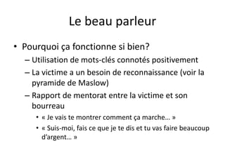 Le beau parleur
• Pourquoi ça fonctionne si bien?
– Utilisation de mots-clés connotés positivement
– La victime a un besoin de reconnaissance (voir la
pyramide de Maslow)
– Rapport de mentorat entre la victime et son
bourreau
• « Je vais te montrer comment ça marche… »
• « Suis-moi, fais ce que je te dis et tu vas faire beaucoup
d’argent… »
 