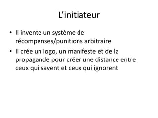 L’initiateur
• Il invente un système de
récompenses/punitions arbitraire
• Il crée un logo, un manifeste et de la
propagande pour créer une distance entre
ceux qui savent et ceux qui ignorent
 