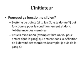 L’initiateur
• Pourquoi ça fonctionne si bien?
– Système de points (si tu fais X, je te donne Y) qui
fonctionne pour le conditionnement et donc
l’obéissance des membres
– Rituels d’initiation (exemple: faire un vol pour
entrer dans la gang) qui entrent dans la définition
de l’identité des membres (exemple: je suis de la
gang X)
 