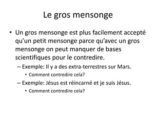 Le gros mensonge
• Un gros mensonge est plus facilement accepté
qu’un petit mensonge parce qu’avec un gros
mensonge on peut manquer de bases
scientifiques pour le contredire.
– Exemple: Il y a des extra-terrestres sur Mars.
• Comment contredire cela?
– Exemple: Jésus est réincarné et je suis Jésus.
• Comment contredire cela?
 